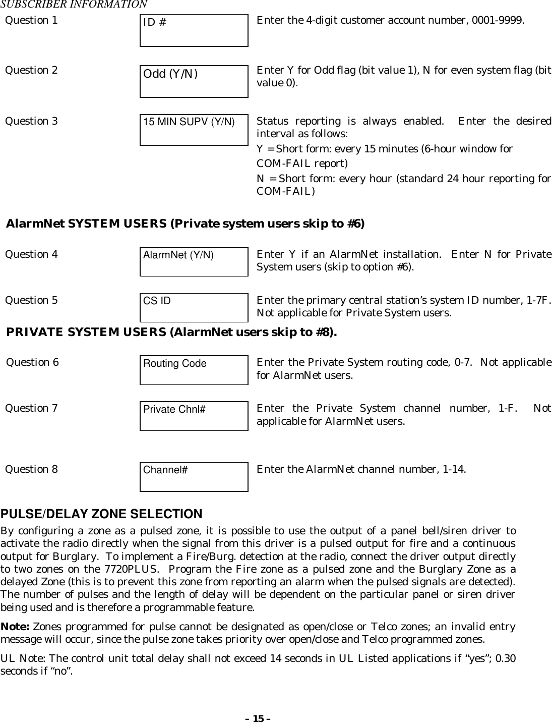 – 15 –SUBSCRIBER INFORMATIONQuestion 1 ID # Enter the 4-digit customer account number, 0001-9999.Question 2 Odd (Y/N) Enter Y for Odd flag (bit value 1), N for even system flag (bitvalue 0).Question 3 15 MIN SUPV (Y/N) Status reporting is always enabled.  Enter the desiredinterval as follows:Y = Short form: every 15 minutes (6-hour window forCOM-FAIL report)N = Short form: every hour (standard 24 hour reporting forCOM-FAIL)AlarmNet SYSTEM USERS (Private system users skip to #6)Question 4 AlarmNet (Y/N) Enter Y if an AlarmNet installation.  Enter N for PrivateSystem users (skip to option #6).Question 5 CS ID Enter the primary central station’s system ID number, 1-7F.Not applicable for Private System users.PRIVATE SYSTEM USERS (AlarmNet users skip to #8).Question 6 Routing Code Enter the Private System routing code, 0-7.  Not applicablefor AlarmNet users.Question 7 Private Chnl# Enter the Private System channel number, 1-F.  Notapplicable for AlarmNet users.Question 8 Channel# Enter the AlarmNet channel number, 1-14.PULSE/DELAY ZONE SELECTIONBy configuring a zone as a pulsed zone, it is possible to use the output of a panel bell/siren driver toactivate the radio directly when the signal from this driver is a pulsed output for fire and a continuousoutput for Burglary.  To implement a Fire/Burg. detection at the radio, connect the driver output directlyto two zones on the 7720PLUS.  Program the Fire zone as a pulsed zone and the Burglary Zone as adelayed Zone (this is to prevent this zone from reporting an alarm when the pulsed signals are detected).The number of pulses and the length of delay will be dependent on the particular panel or siren driverbeing used and is therefore a programmable feature.Note: Zones programmed for pulse cannot be designated as open/close or Telco zones; an invalid entrymessage will occur, since the pulse zone takes priority over open/close and Telco programmed zones.UL Note: The control unit total delay shall not exceed 14 seconds in UL Listed applications if “yes”; 0.30seconds if “no”.