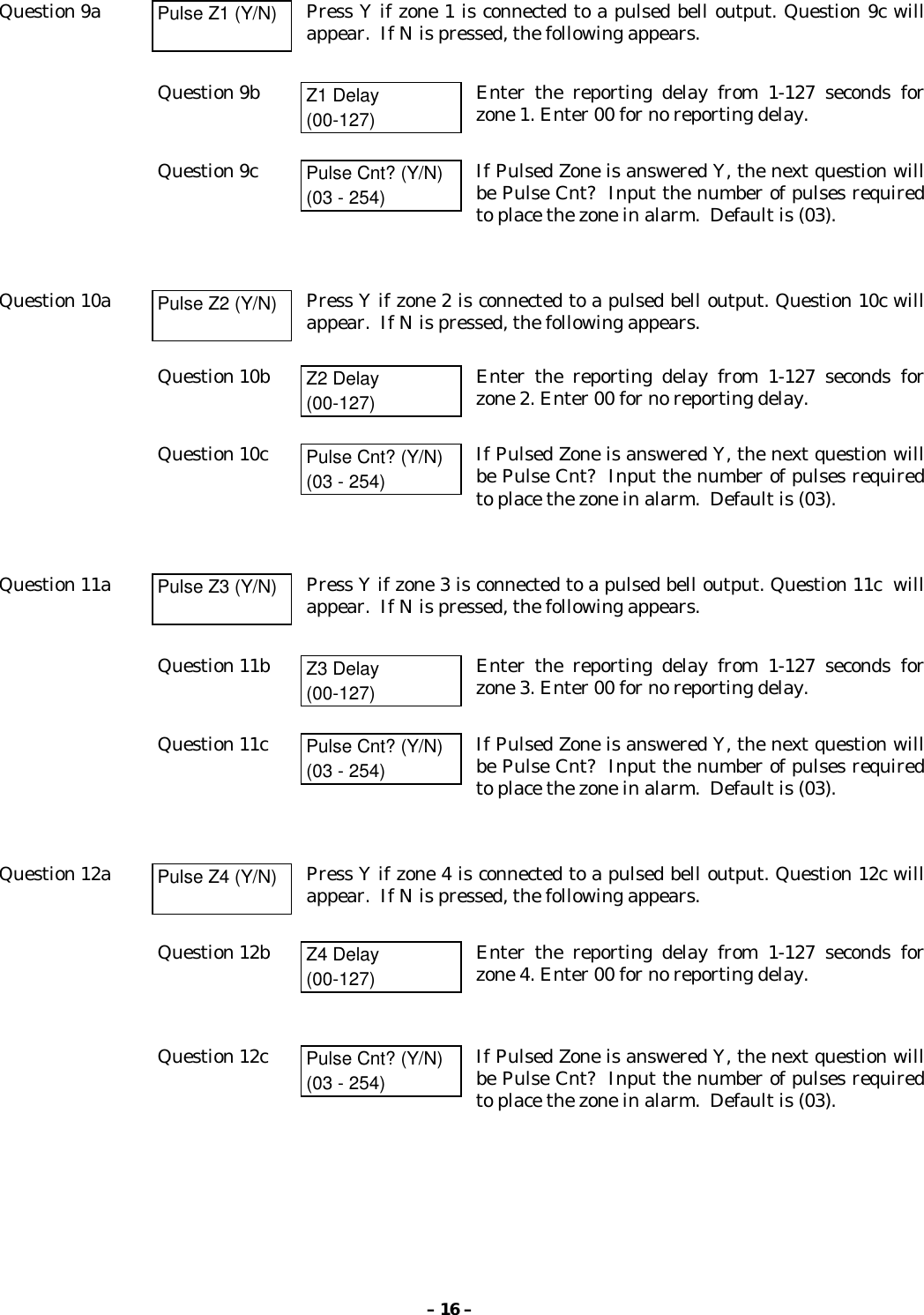 – 16 –Question 9a Pulse Z1 (Y/N) Press Y if zone 1 is connected to a pulsed bell output. Question 9c willappear.  If N is pressed, the following appears.Question 9b Z1 Delay(00-127)Enter the reporting delay from 1-127 seconds forzone 1. Enter 00 for no reporting delay.Question 9c Pulse Cnt? (Y/N)(03 - 254)If Pulsed Zone is answered Y, the next question willbe Pulse Cnt?  Input the number of pulses requiredto place the zone in alarm.  Default is (03).Question 10a Pulse Z2 (Y/N) Press Y if zone 2 is connected to a pulsed bell output. Question 10c willappear.  If N is pressed, the following appears.Question 10b Z2 Delay(00-127)Enter the reporting delay from 1-127 seconds forzone 2. Enter 00 for no reporting delay.Question 10c Pulse Cnt? (Y/N)(03 - 254)If Pulsed Zone is answered Y, the next question willbe Pulse Cnt?  Input the number of pulses requiredto place the zone in alarm.  Default is (03).Question 11a Pulse Z3 (Y/N) Press Y if zone 3 is connected to a pulsed bell output. Question 11c  willappear.  If N is pressed, the following appears.Question 11b Z3 Delay(00-127)Enter the reporting delay from 1-127 seconds forzone 3. Enter 00 for no reporting delay.Question 11c Pulse Cnt? (Y/N)(03 - 254)If Pulsed Zone is answered Y, the next question willbe Pulse Cnt?  Input the number of pulses requiredto place the zone in alarm.  Default is (03).Question 12a Pulse Z4 (Y/N) Press Y if zone 4 is connected to a pulsed bell output. Question 12c willappear.  If N is pressed, the following appears.Question 12b Z4 Delay(00-127)Enter the reporting delay from 1-127 seconds forzone 4. Enter 00 for no reporting delay.Question 12c Pulse Cnt? (Y/N)(03 - 254)If Pulsed Zone is answered Y, the next question willbe Pulse Cnt?  Input the number of pulses requiredto place the zone in alarm.  Default is (03).