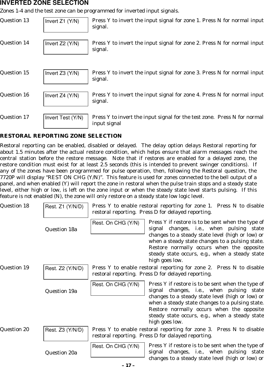 – 17 –INVERTED ZONE SELECTIONZones 1-4 and the test zone can be programmed for inverted input signals.Question 13 Invert Z1 (Y/N) Press Y to invert the input signal for zone 1. Press N for normal inputsignal.Question 14 Invert Z2 (Y/N) Press Y to invert the input signal for zone 2. Press N for normal inputsignal.Question 15 Invert Z3 (Y/N) Press Y to invert the input signal for zone 3. Press N for normal inputsignal.Question 16 Invert Z4 (Y/N) Press Y to invert the input signal for zone 4. Press N for normal inputsignal.Question 17 Invert Test (Y/N) Press Y to invert the input signal for the test zone.  Press N for normalinput signalRESTORAL REPORTING ZONE SELECTIONRestoral reporting can be enabled, disabled or delayed.  The delay option delays Restoral reporting forabout 1.5 minutes after the actual restore condition, which helps ensure that alarm messages reach thecentral station before the restore message.  Note that if restores are enabled for a delayed zone, therestore condition must exist for at least 2.5 seconds (this is intended to prevent swinger conditions).  Ifany of the zones have been programmed for pulse operation, then, following the Restoral question, the7720P will display “REST ON CHG (Y/N)”.  This feature is used for zones connected to the bell output of apanel, and when enabled (Y) will report the zone in restoral when the pulse train stops and a steady statelevel, either high or low, is left on the zone input or when the steady state level starts pulsing.  If thisfeature is not enabled (N), the zone will only restore on a steady state low logic level.Question 18 Rest. Z1 (Y/N/D) Press Y to enable restoral reporting for zone 1.  Press N to disablerestoral reporting.  Press D for delayed reporting.Question 18a Rest. On CHG (Y/N) Press Y if restore is to be sent when the type ofsignal changes, i.e., when pulsing statechanges to a steady state level (high or low) orwhen a steady state changes to a pulsing state.Restore normally occurs when the oppositesteady state occurs, e.g., when a steady statehigh goes low.Question 19 Rest. Z2 (Y/N/D) Press Y to enable restoral reporting for zone 2.  Press N to disablerestoral reporting.  Press D for delayed reporting.Question 19a Rest. On CHG (Y/N) Press Y if restore is to be sent when the type ofsignal changes, i.e., when pulsing statechanges to a steady state level (high or low) orwhen a steady state changes to a pulsing state.Restore normally occurs when the oppositesteady state occurs, e.g., when a steady statehigh goes low.Question 20 Rest. Z3 (Y/N/D) Press Y to enable restoral reporting for zone 3.  Press N to disablerestoral reporting.  Press D for dalayed reporting.Question 20a Rest. On CHG (Y/N) Press Y if restore is to be sent when the type ofsignal changes, i.e., when pulsing statechanges to a steady state level (high or low) or