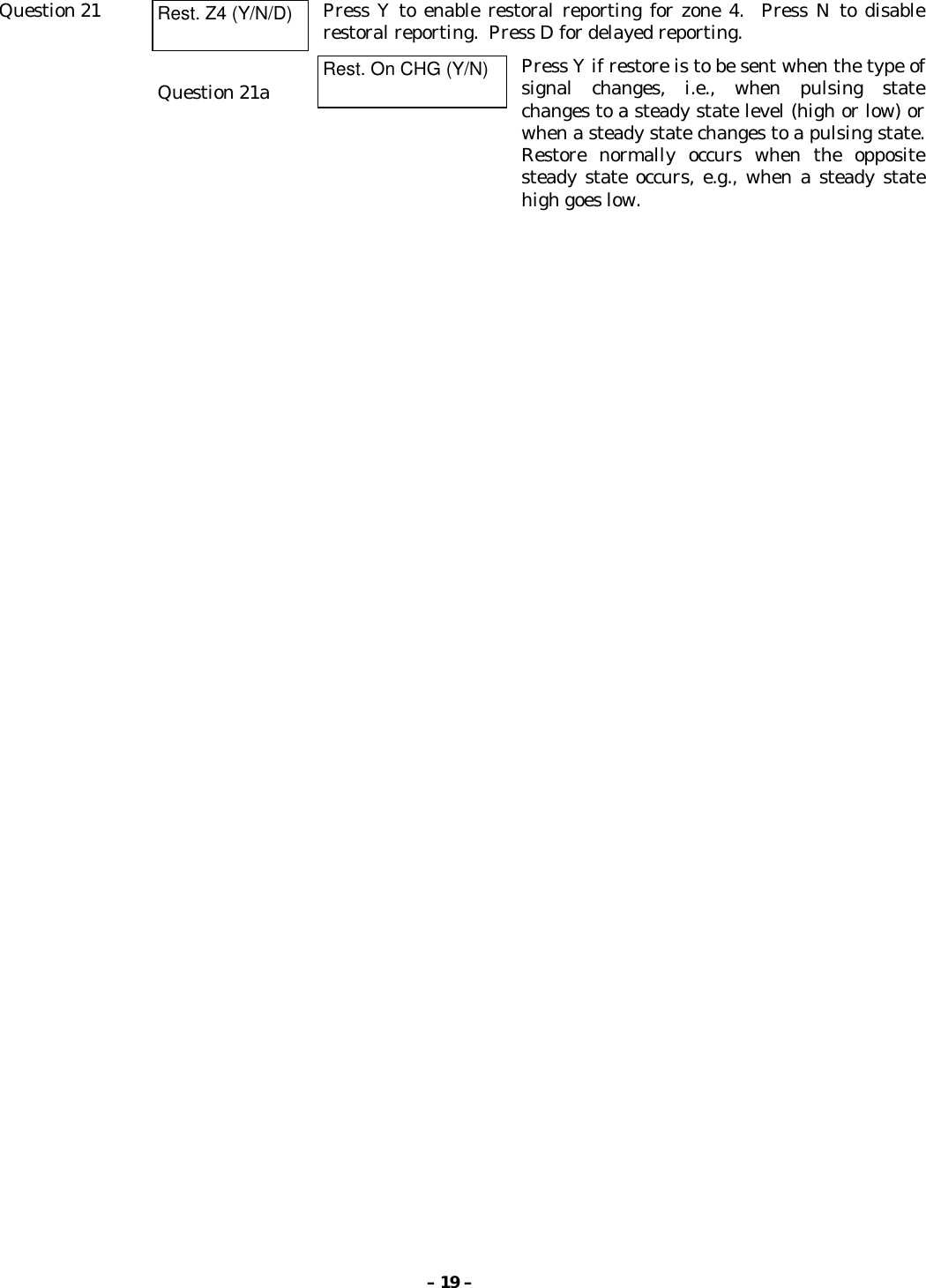 – 19 –Question 21 Rest. Z4 (Y/N/D) Press Y to enable restoral reporting for zone 4.  Press N to disablerestoral reporting.  Press D for delayed reporting.Question 21a Rest. On CHG (Y/N) Press Y if restore is to be sent when the type ofsignal changes, i.e., when pulsing statechanges to a steady state level (high or low) orwhen a steady state changes to a pulsing state.Restore normally occurs when the oppositesteady state occurs, e.g., when a steady statehigh goes low.