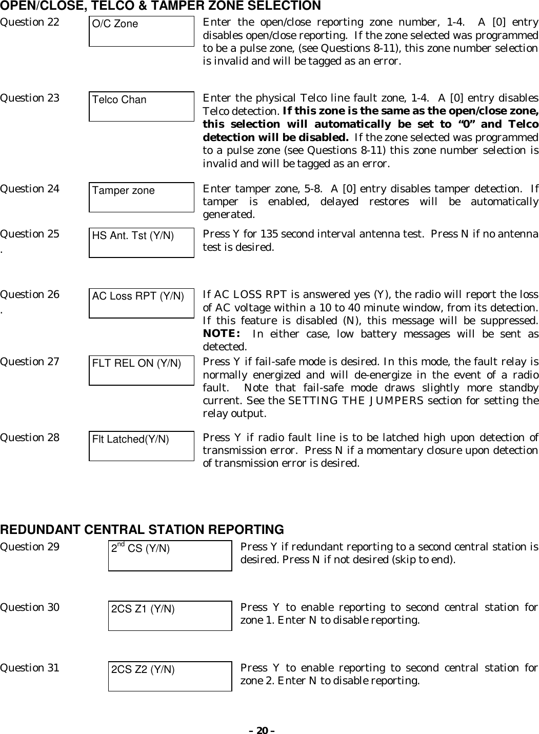 – 20 –OPEN/CLOSE, TELCO &amp; TAMPER ZONE SELECTIONQuestion 22 O/C Zone Enter the open/close reporting zone number, 1-4.  A [0] entrydisables open/close reporting.  If the zone selected was programmedto be a pulse zone, (see Questions 8-11), this zone number selectionis invalid and will be tagged as an error.Question 23 Telco Chan Enter the physical Telco line fault zone, 1-4.  A [0] entry disablesTelco detection. If this zone is the same as the open/close zone,this selection will automatically be set to “0” and Telcodetection will be disabled.  If the zone selected was programmedto a pulse zone (see Questions 8-11) this zone number selection isinvalid and will be tagged as an error.Question 24 Tamper zone Enter tamper zone, 5-8.  A [0] entry disables tamper detection.  Iftamper is enabled, delayed restores will be automaticallygenerated.Question 25.HS Ant. Tst (Y/N) Press Y for 135 second interval antenna test.  Press N if no antennatest is desired.Question 26.AC Loss RPT (Y/N) If AC LOSS RPT is answered yes (Y), the radio will report the lossof AC voltage within a 10 to 40 minute window, from its detection.If this feature is disabled (N), this message will be suppressed.NOTE:  In either case, low battery messages will be sent asdetected.Question 27 FLT REL ON (Y/N) Press Y if fail-safe mode is desired. In this mode, the fault relay isnormally energized and will de-energize in the event of a radiofault.  Note that fail-safe mode draws slightly more standbycurrent. See the SETTING THE JUMPERS section for setting therelay output.Question 28 Flt Latched(Y/N) Press Y if radio fault line is to be latched high upon detection oftransmission error.  Press N if a momentary closure upon detectionof transmission error is desired.REDUNDANT CENTRAL STATION REPORTINGQuestion 29 2nd CS (Y/N) Press Y if redundant reporting to a second central station isdesired. Press N if not desired (skip to end).Question 30 2CS Z1 (Y/N) Press Y to enable reporting to second central station forzone 1. Enter N to disable reporting.Question 31 2CS Z2 (Y/N) Press Y to enable reporting to second central station forzone 2. Enter N to disable reporting.