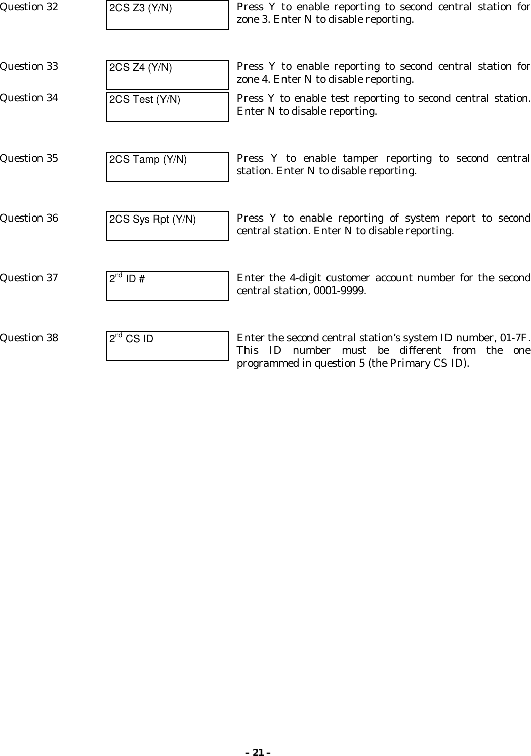 – 21 –Question 32 2CS Z3 (Y/N) Press Y to enable reporting to second central station forzone 3. Enter N to disable reporting.Question 33 2CS Z4 (Y/N) Press Y to enable reporting to second central station forzone 4. Enter N to disable reporting.Question 34 2CS Test (Y/N) Press Y to enable test reporting to second central station.Enter N to disable reporting.Question 35 2CS Tamp (Y/N) Press Y to enable tamper reporting to second centralstation. Enter N to disable reporting.Question 36 2CS Sys Rpt (Y/N) Press Y to enable reporting of system report to secondcentral station. Enter N to disable reporting.Question 37 2nd ID # Enter the 4-digit customer account number for the secondcentral station, 0001-9999.Question 38 2nd CS ID Enter the second central station’s system ID number, 01-7F.This ID number must be different from the oneprogrammed in question 5 (the Primary CS ID).