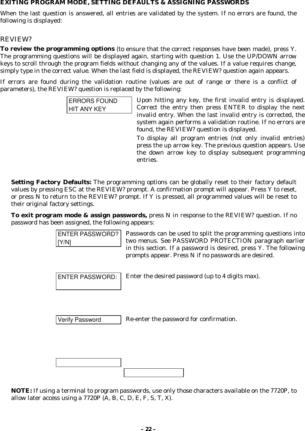 – 22 –EXITING PROGRAM MODE, SETTING DEFAULTS &amp; ASSIGNING PASSWORDSWhen the last question is answered, all entries are validated by the system. If no errors are found, thefollowing is displayed:REVIEW?To review the programming options (to ensure that the correct responses have been made), press Y.The programming questions will be displayed again, starting with question 1. Use the UP/DOWN arrowkeys to scroll through the program fields without changing any of the values. If a value requires change,simply type in the correct value. When the last field is displayed, the REVIEW? question again appears.If errors are found during the validation routine (values are out of range or there is a conflict ofparameters), the REVIEW? question is replaced by the following:ERRORS FOUNDHIT ANY KEYUpon hitting any key, the first invalid entry is displayed.Correct the entry then press ENTER to display the nextinvalid entry. When the last invalid entry is corrected, thesystem again performs a validation routine. If no errors arefound, the REVIEW? question is displayed.To display all program entries (not only invalid entries)press the up arrow key. The previous question appears. Usethe down arrow key to display subsequent programmingentries.Setting Factory Defaults: The programming options can be globally reset to their factory defaultvalues by pressing ESC at the REVIEW? prompt. A confirmation prompt will appear. Press Y to reset,or press N to return to the REVIEW? prompt. If Y is pressed, all programmed values will be reset totheir original factory settings.To exit program mode &amp; assign passwords, press N in response to the REVIEW? question. If nopassword has been assigned, the following appears:ENTER PASSWORD?[Y/N]Passwords can be used to split the programming questions intotwo menus. See PASSWORD PROTECTION paragraph earlierin this section. If a password is desired, press Y. The followingprompts appear. Press N if no passwords are desired.ENTER PASSWORD: Enter the desired password (up to 4 digits max).Verify Password Re-enter the password for confirmation.NOTE: If using a terminal to program passwords, use only those characters available on the 7720P, toallow later access using a 7720P (A, B, C, D, E, F, S, T, X).