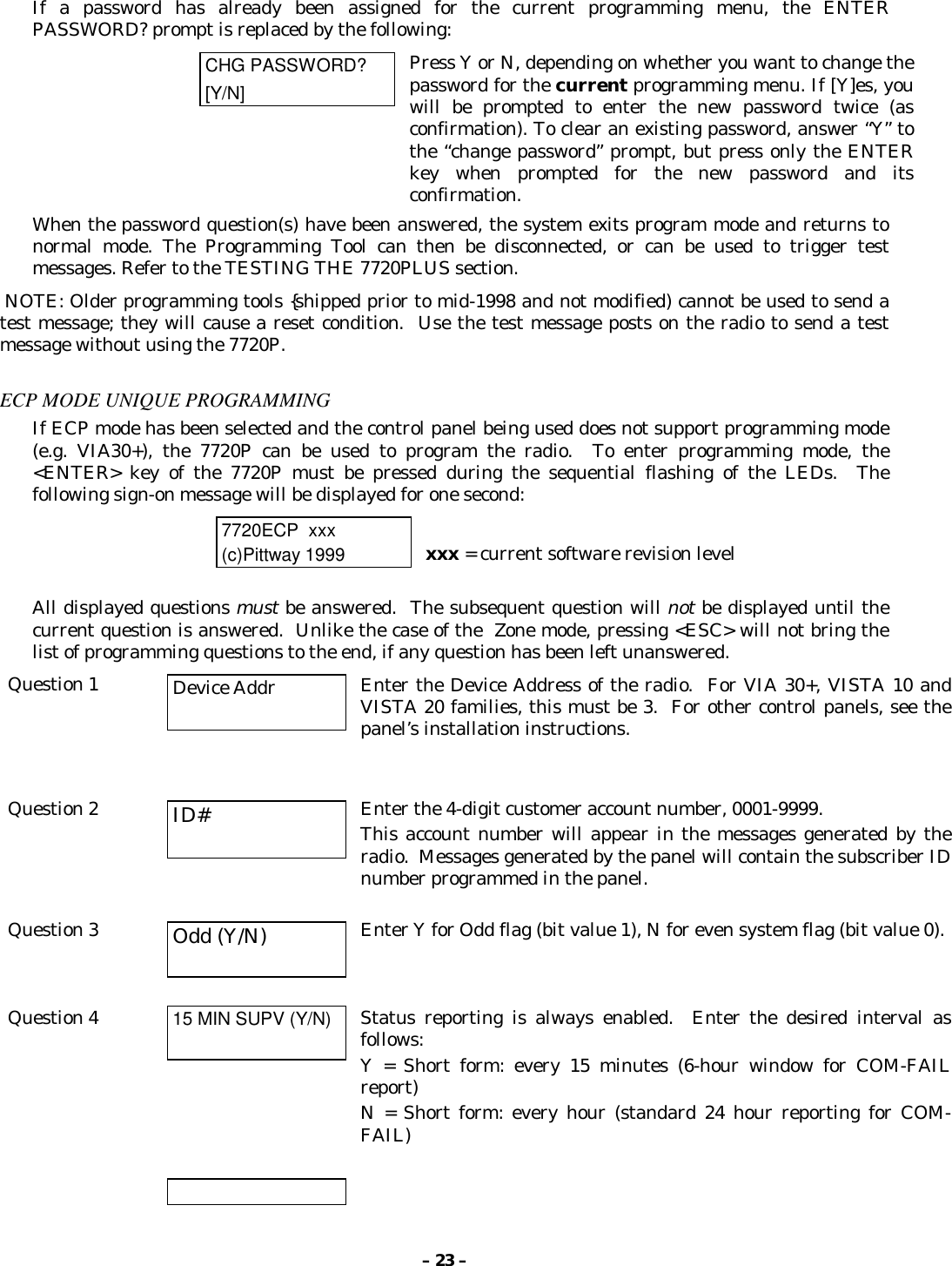 – 23 –If a password has already been assigned for the current programming menu, the ENTERPASSWORD? prompt is replaced by the following:CHG PASSWORD?[Y/N]Press Y or N, depending on whether you want to change thepassword for the current programming menu. If [Y]es, youwill be prompted to enter the new password twice (asconfirmation). To clear an existing password, answer “Y” tothe “change password” prompt, but press only the ENTERkey when prompted for the new password and itsconfirmation.When the password question(s) have been answered, the system exits program mode and returns tonormal mode. The Programming Tool can then be disconnected, or can be used to trigger testmessages. Refer to the TESTING THE 7720PLUS section. NOTE: Older programming tools {shipped prior to mid-1998 and not modified) cannot be used to send atest message; they will cause a reset condition.  Use the test message posts on the radio to send a testmessage without using the 7720P.ECP MODE UNIQUE PROGRAMMINGIf ECP mode has been selected and the control panel being used does not support programming mode(e.g. VIA30+), the 7720P can be used to program the radio.  To enter programming mode, the&lt;ENTER&gt; key of the 7720P must be pressed during the sequential flashing of the LEDs.  Thefollowing sign-on message will be displayed for one second:7720ECP  xxx(c)Pittway 1999 xxx = current software revision levelAll displayed questions must be answered.  The subsequent question will not be displayed until thecurrent question is answered.  Unlike the case of the  Zone mode, pressing &lt;ESC&gt; will not bring thelist of programming questions to the end, if any question has been left unanswered.Question 1 Device Addr Enter the Device Address of the radio.  For VIA 30+, VISTA 10 andVISTA 20 families, this must be 3.  For other control panels, see thepanel’s installation instructions.Question 2 ID# Enter the 4-digit customer account number, 0001-9999.This account number will appear in the messages generated by theradio.  Messages generated by the panel will contain the subscriber IDnumber programmed in the panel.Question 3 Odd (Y/N) Enter Y for Odd flag (bit value 1), N for even system flag (bit value 0).Question 4 15 MIN SUPV (Y/N) Status reporting is always enabled.  Enter the desired interval asfollows:Y = Short form: every 15 minutes (6-hour window for COM-FAILreport)N = Short form: every hour (standard 24 hour reporting for COM-FAIL)