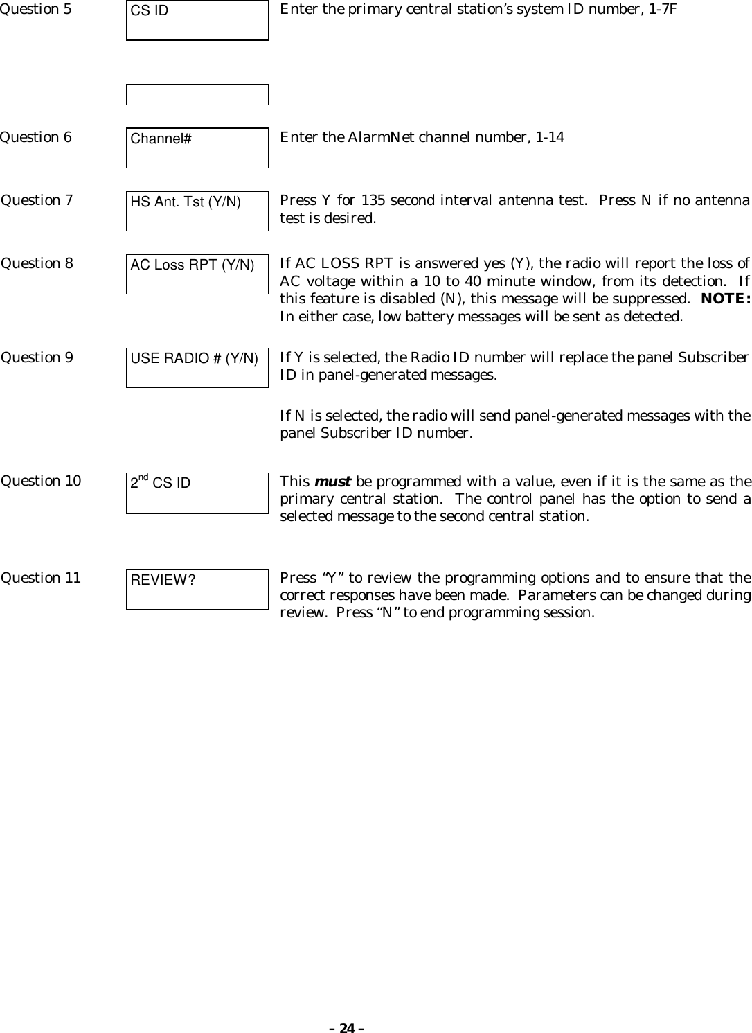 – 24 –Question 5 CS ID Enter the primary central station’s system ID number, 1-7FQuestion 6 Channel# Enter the AlarmNet channel number, 1-14Question 7 HS Ant. Tst (Y/N) Press Y for 135 second interval antenna test.  Press N if no antennatest is desired.Question 8 AC Loss RPT (Y/N) If AC LOSS RPT is answered yes (Y), the radio will report the loss ofAC voltage within a 10 to 40 minute window, from its detection.  Ifthis feature is disabled (N), this message will be suppressed.  NOTE:In either case, low battery messages will be sent as detected.Question 9 USE RADIO # (Y/N) If Y is selected, the Radio ID number will replace the panel SubscriberID in panel-generated messages.If N is selected, the radio will send panel-generated messages with thepanel Subscriber ID number.Question 10 2nd CS ID This must be programmed with a value, even if it is the same as theprimary central station.  The control panel has the option to send aselected message to the second central station.Question 11 REVIEW? Press “Y” to review the programming options and to ensure that thecorrect responses have been made.  Parameters can be changed duringreview.  Press “N” to end programming session.