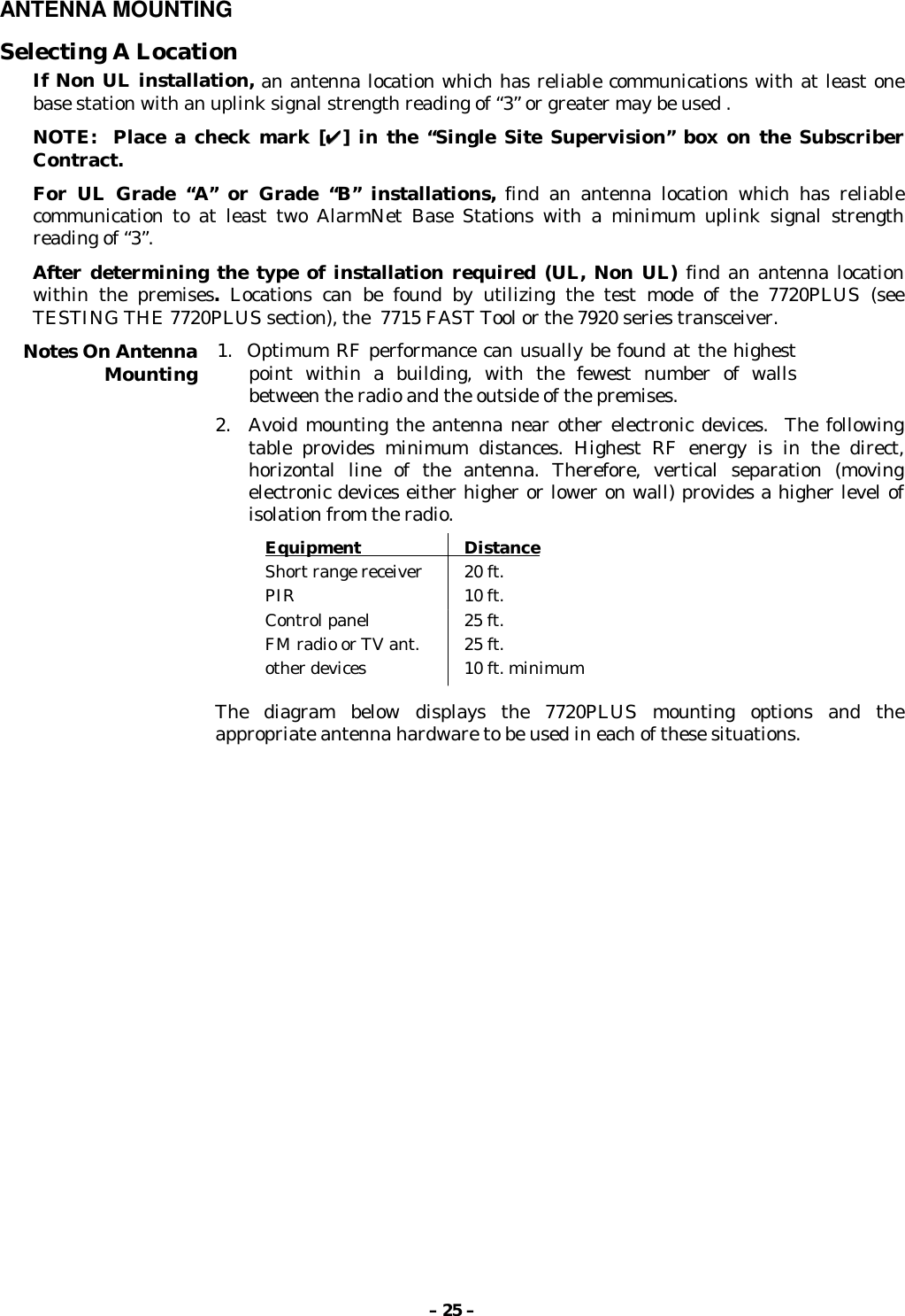 – 25 –ANTENNA MOUNTINGSelecting A LocationIf Non UL installation, an antenna location which has reliable communications with at least onebase station with an uplink signal strength reading of “3” or greater may be used .NOTE:  Place a check mark [✔✔] in the “Single Site Supervision” box on the SubscriberContract.For UL Grade “A” or Grade “B” installations, find an antenna location which has reliablecommunication to at least two AlarmNet Base Stations with a minimum uplink signal strengthreading of “3”.After determining the type of installation required (UL, Non UL) find an antenna locationwithin the premises. Locations can be found by utilizing the test mode of the 7720PLUS (seeTESTING THE 7720PLUS section), the  7715 FAST Tool or the 7920 series transceiver.Notes On AntennaMounting 1.  Optimum RF performance can usually be found at the highestpoint within a building, with the fewest number of wallsbetween the radio and the outside of the premises.2. Avoid mounting the antenna near other electronic devices.  The followingtable provides minimum distances. Highest RF energy is in the direct,horizontal line of the antenna. Therefore, vertical separation (movingelectronic devices either higher or lower on wall) provides a higher level ofisolation from the radio.Equipment                      DistanceShort range receiver 20 ft.PIR 10 ft.Control panel 25 ft.FM radio or TV ant. 25 ft.other devices 10 ft. minimumThe diagram below displays the 7720PLUS mounting options and theappropriate antenna hardware to be used in each of these situations.