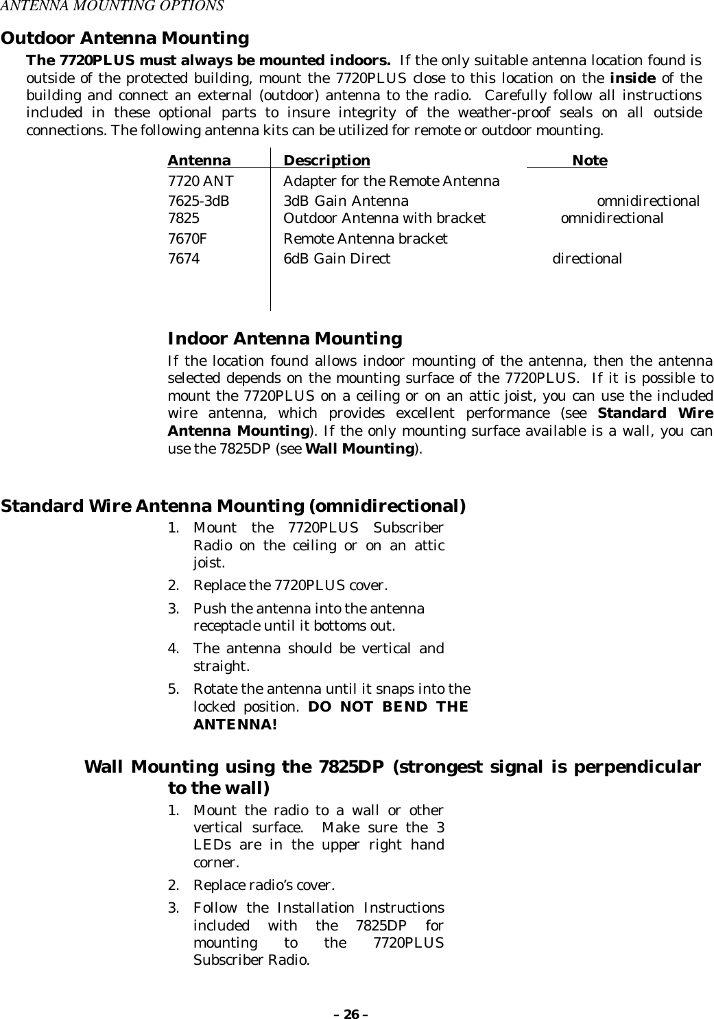 – 26 –ANTENNA MOUNTING OPTIONSOutdoor Antenna MountingThe 7720PLUS must always be mounted indoors.  If the only suitable antenna location found isoutside of the protected building, mount the 7720PLUS close to this location on the inside of thebuilding and connect an external (outdoor) antenna to the radio.  Carefully follow all instructionsincluded in these optional parts to insure integrity of the weather-proof seals on all outsideconnections. The following antenna kits can be utilized for remote or outdoor mounting.Antenna             Description                                                 Note7720 ANT Adapter for the Remote Antenna      7625-3dB 3dB Gain Antenna                                      omnidirectional                  7825 Outdoor Antenna with bracket                   omnidirectional7670F Remote Antenna bracket7674 6dB Gain Direct                                         directionalIndoor Antenna MountingIf the location found allows indoor mounting of the antenna, then the antennaselected depends on the mounting surface of the 7720PLUS.  If it is possible tomount the 7720PLUS on a ceiling or on an attic joist, you can use the includedwire antenna, which provides excellent performance (see Standard WireAntenna Mounting). If the only mounting surface available is a wall, you canuse the 7825DP (see Wall Mounting).Standard Wire Antenna Mounting (omnidirectional)1.Mount the 7720PLUS SubscriberRadio on the ceiling or on an atticjoist.2.Replace the 7720PLUS cover.3.Push the antenna into the antennareceptacle until it bottoms out.4.The antenna should be vertical andstraight.5.Rotate the antenna until it snaps into thelocked position. DO NOT BEND THEANTENNA!Wall Mounting using the 7825DP (strongest signal is perpendicularto the wall)1.Mount the radio to a wall or othervertical surface.  Make sure the 3LEDs are in the upper right handcorner.2.Replace radio’s cover.3.Follow the Installation Instructionsincluded with the 7825DP formounting to the 7720PLUSSubscriber Radio.
