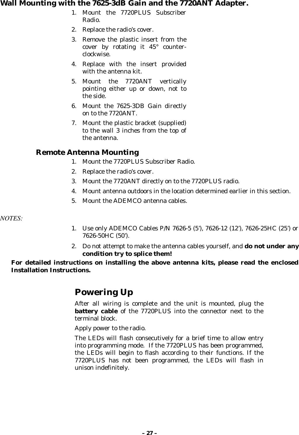 – 27 –Wall Mounting with the 7625-3dB Gain and the 7720ANT Adapter.1. Mount the 7720PLUS SubscriberRadio.2. Replace the radio’s cover.3. Remove the plastic insert from thecover by rotating it 45° counter-clockwise.4. Replace with the insert providedwith the antenna kit.5. Mount the 7720ANT verticallypointing either up or down, not tothe side.6. Mount the 7625-3DB Gain directlyon to the 7720ANT.7. Mount the plastic bracket (supplied)to the wall 3 inches from the top ofthe antenna.Remote Antenna Mounting1. Mount the 7720PLUS Subscriber Radio.2. Replace the radio’s cover.3. Mount the 7720ANT directly on to the 7720PLUS radio.4. Mount antenna outdoors in the location determined earlier in this section.5. Mount the ADEMCO antenna cables.NOTES:1. Use only ADEMCO Cables P/N 7626-5 (5’), 7626-12 (12’), 7626-25HC (25’) or7626-50HC (50’).2. Do not attempt to make the antenna cables yourself, and do not under anycondition try to splice them!For detailed instructions on installing the above antenna kits, please read the enclosedInstallation Instructions.Powering UpAfter all wiring is complete and the unit is mounted, plug thebattery cable of the 7720PLUS into the connector next to theterminal block.Apply power to the radio.The LEDs will flash consecutively for a brief time to allow entryinto programming mode.  If the 7720PLUS has been programmed,the LEDs will begin to flash according to their functions. If the7720PLUS has not been programmed, the LEDs will flash inunison indefinitely.