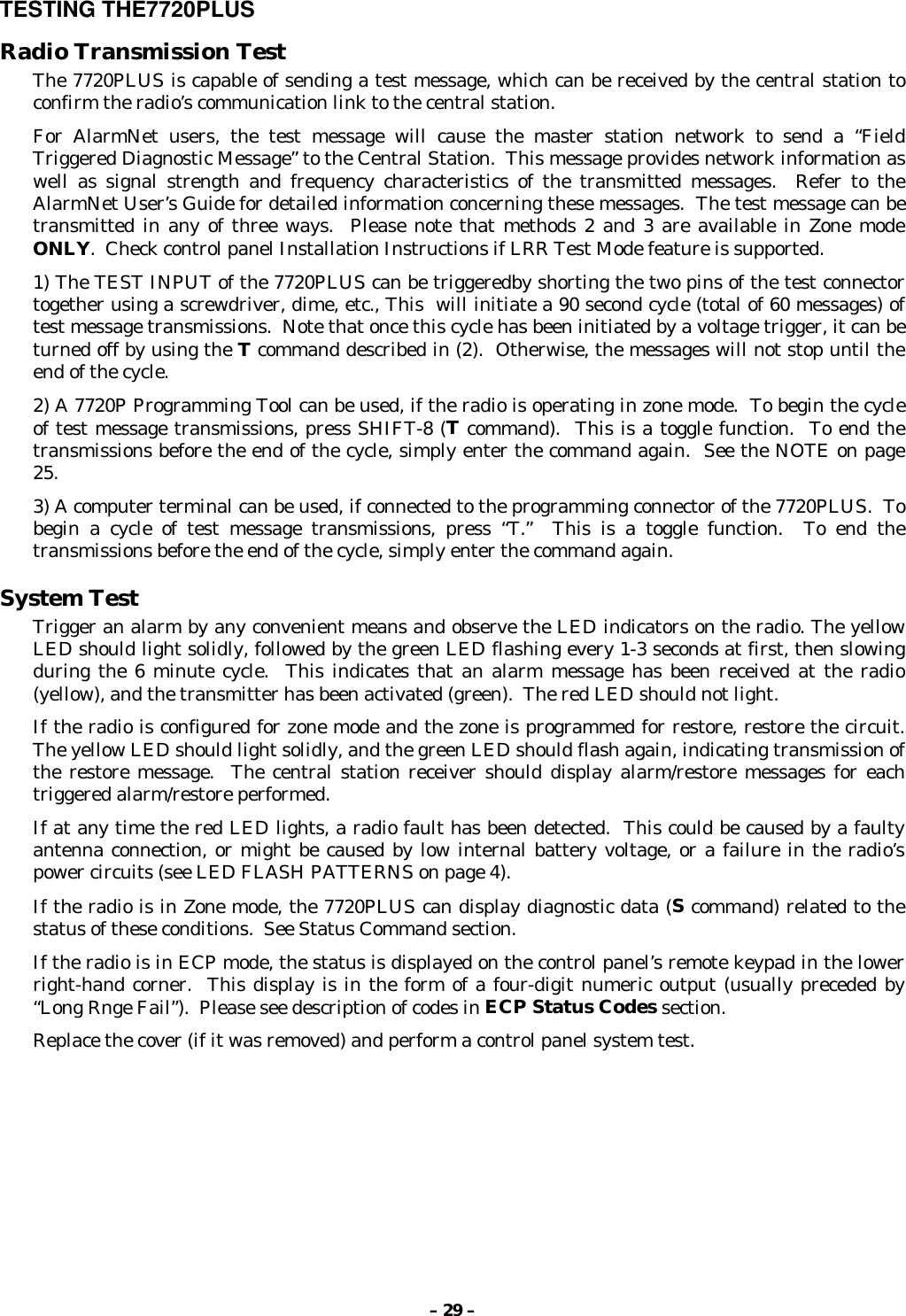 – 29 –TESTING THE7720PLUSRadio Transmission TestThe 7720PLUS is capable of sending a test message, which can be received by the central station toconfirm the radio’s communication link to the central station.For AlarmNet users, the test message will cause the master station network to send a “FieldTriggered Diagnostic Message” to the Central Station.  This message provides network information aswell as signal strength and frequency characteristics of the transmitted messages.  Refer to theAlarmNet User’s Guide for detailed information concerning these messages.  The test message can betransmitted in any of three ways.  Please note that methods 2 and 3 are available in Zone modeONLY.  Check control panel Installation Instructions if LRR Test Mode feature is supported.1) The TEST INPUT of the 7720PLUS can be triggeredby shorting the two pins of the test connectortogether using a screwdriver, dime, etc., This  will initiate a 90 second cycle (total of 60 messages) oftest message transmissions.  Note that once this cycle has been initiated by a voltage trigger, it can beturned off by using the T command described in (2).  Otherwise, the messages will not stop until theend of the cycle.2) A 7720P Programming Tool can be used, if the radio is operating in zone mode.  To begin the cycleof test message transmissions, press SHIFT-8 (T command).  This is a toggle function.  To end thetransmissions before the end of the cycle, simply enter the command again.  See the NOTE on page25.3) A computer terminal can be used, if connected to the programming connector of the 7720PLUS.  Tobegin a cycle of test message transmissions, press “T.”  This is a toggle function.  To end thetransmissions before the end of the cycle, simply enter the command again.System TestTrigger an alarm by any convenient means and observe the LED indicators on the radio. The yellowLED should light solidly, followed by the green LED flashing every 1-3 seconds at first, then slowingduring the 6 minute cycle.  This indicates that an alarm message has been received at the radio(yellow), and the transmitter has been activated (green).  The red LED should not light.If the radio is configured for zone mode and the zone is programmed for restore, restore the circuit.The yellow LED should light solidly, and the green LED should flash again, indicating transmission ofthe restore message.  The central station receiver should display alarm/restore messages for eachtriggered alarm/restore performed.If at any time the red LED lights, a radio fault has been detected.  This could be caused by a faultyantenna connection, or might be caused by low internal battery voltage, or a failure in the radio’spower circuits (see LED FLASH PATTERNS on page 4).If the radio is in Zone mode, the 7720PLUS can display diagnostic data (S command) related to thestatus of these conditions.  See Status Command section.If the radio is in ECP mode, the status is displayed on the control panel’s remote keypad in the lowerright-hand corner.  This display is in the form of a four-digit numeric output (usually preceded by“Long Rnge Fail”).  Please see description of codes in ECP Status Codes section.Replace the cover (if it was removed) and perform a control panel system test.