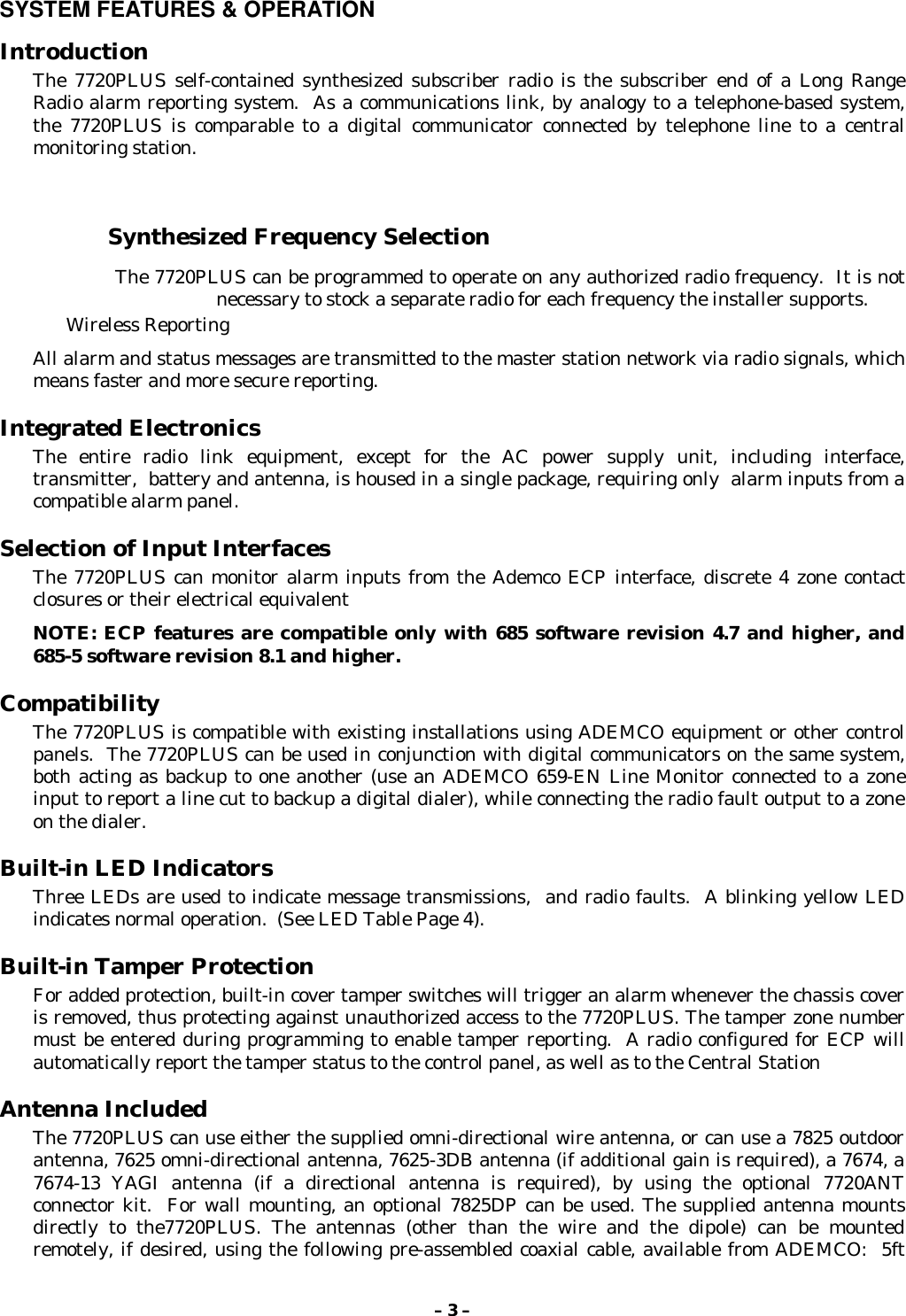 – 3 –SYSTEM FEATURES &amp; OPERATIONIntroductionThe 7720PLUS self-contained synthesized subscriber radio is the subscriber end of a Long RangeRadio alarm reporting system.  As a communications link, by analogy to a telephone-based system,the 7720PLUS is comparable to a digital communicator connected by telephone line to a centralmonitoring station.Synthesized Frequency Selection    The 7720PLUS can be programmed to operate on any authorized radio frequency.  It is notnecessary to stock a separate radio for each frequency the installer supports.    Wireless ReportingAll alarm and status messages are transmitted to the master station network via radio signals, whichmeans faster and more secure reporting.Integrated ElectronicsThe entire radio link equipment, except for the AC power supply unit, including interface,transmitter,  battery and antenna, is housed in a single package, requiring only  alarm inputs from acompatible alarm panel.Selection of Input InterfacesThe 7720PLUS can monitor alarm inputs from the Ademco ECP interface, discrete 4 zone contactclosures or their electrical equivalentNOTE: ECP features are compatible only with 685 software revision 4.7 and higher, and685-5 software revision 8.1 and higher.CompatibilityThe 7720PLUS is compatible with existing installations using ADEMCO equipment or other controlpanels.  The 7720PLUS can be used in conjunction with digital communicators on the same system,both acting as backup to one another (use an ADEMCO 659-EN Line Monitor connected to a zoneinput to report a line cut to backup a digital dialer), while connecting the radio fault output to a zoneon the dialer.Built-in LED IndicatorsThree LEDs are used to indicate message transmissions,  and radio faults.  A blinking yellow LEDindicates normal operation.  (See LED Table Page 4).Built-in Tamper ProtectionFor added protection, built-in cover tamper switches will trigger an alarm whenever the chassis coveris removed, thus protecting against unauthorized access to the 7720PLUS. The tamper zone numbermust be entered during programming to enable tamper reporting.  A radio configured for ECP willautomatically report the tamper status to the control panel, as well as to the Central StationAntenna IncludedThe 7720PLUS can use either the supplied omni-directional wire antenna, or can use a 7825 outdoorantenna, 7625 omni-directional antenna, 7625-3DB antenna (if additional gain is required), a 7674, a7674-13 YAGI antenna (if a directional antenna is required), by using the optional 7720ANTconnector kit.  For wall mounting, an optional 7825DP can be used. The supplied antenna mountsdirectly to the7720PLUS. The antennas (other than the wire and the dipole) can be mountedremotely, if desired, using the following pre-assembled coaxial cable, available from ADEMCO:  5ft