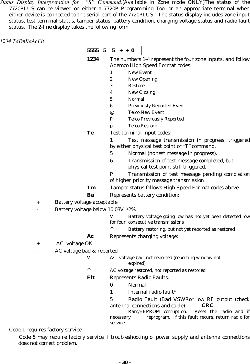 – 30 –Status Display Interpretation for  “S” Command.(Available in Zone mode ONLY)The status of the7720PLUS can be viewed on either a 7720P Programming Tool or an appropriate terminal wheneither device is connected to the serial port of the 7720PLUS.  The status display includes zone inputstatus, test terminal status, tamper status, battery condition, charging voltage status and radio faultstatus,  The 2-line display takes the following form:1234 TeTmBaAcFlt5555   5    5   +  +  01234 The numbers 1-4 represent the four zone inputs, and followAdemco High Speed Format codes:1 New Event2 New Opening3Restore4 New Closing5 Normal6 Previously Reported Event@ Telco New EventP Telco Previously Reportedp Telco RestoreTe Test terminal input codes:1 Test message transmission in progress, triggeredby either physical test point or “T” command.5 Normal (no test message in progress).6 Transmission of test message completed, but physical test point still triggered.P Transmission of test message pending completionof higher priority message transmission .Tm Tamper status follows High Speed Format codes above.Ba Represents battery condition:+ Battery voltage acceptable- Battery voltage below 10.03V ±2%V Battery voltage going low has not yet been detected lowfor four  consecutive transmissions^Battery restoring, but not yet reported as restoredAc Represents charging voltage:+  AC  voltage OK- AC voltage bad &amp; reportedV AC  voltage bad, not reported (reporting window not expired)^AC voltage restored, not reported as restoredFlt Represents Radio Faults.0Normal1 Internal radio fault*5 Radio Fault (Bad VSWRor low RF output (checkantenna, connections and cable) CRCRam/EEPROM corruption.  Reset the radio and ifnecessary  reprogram.  If this fault recurs, return radio forservice.Code 1 requires factory service       Code 5 may require factory service if troubleshooting of power supply and antenna connectionsdoes not correct problem.