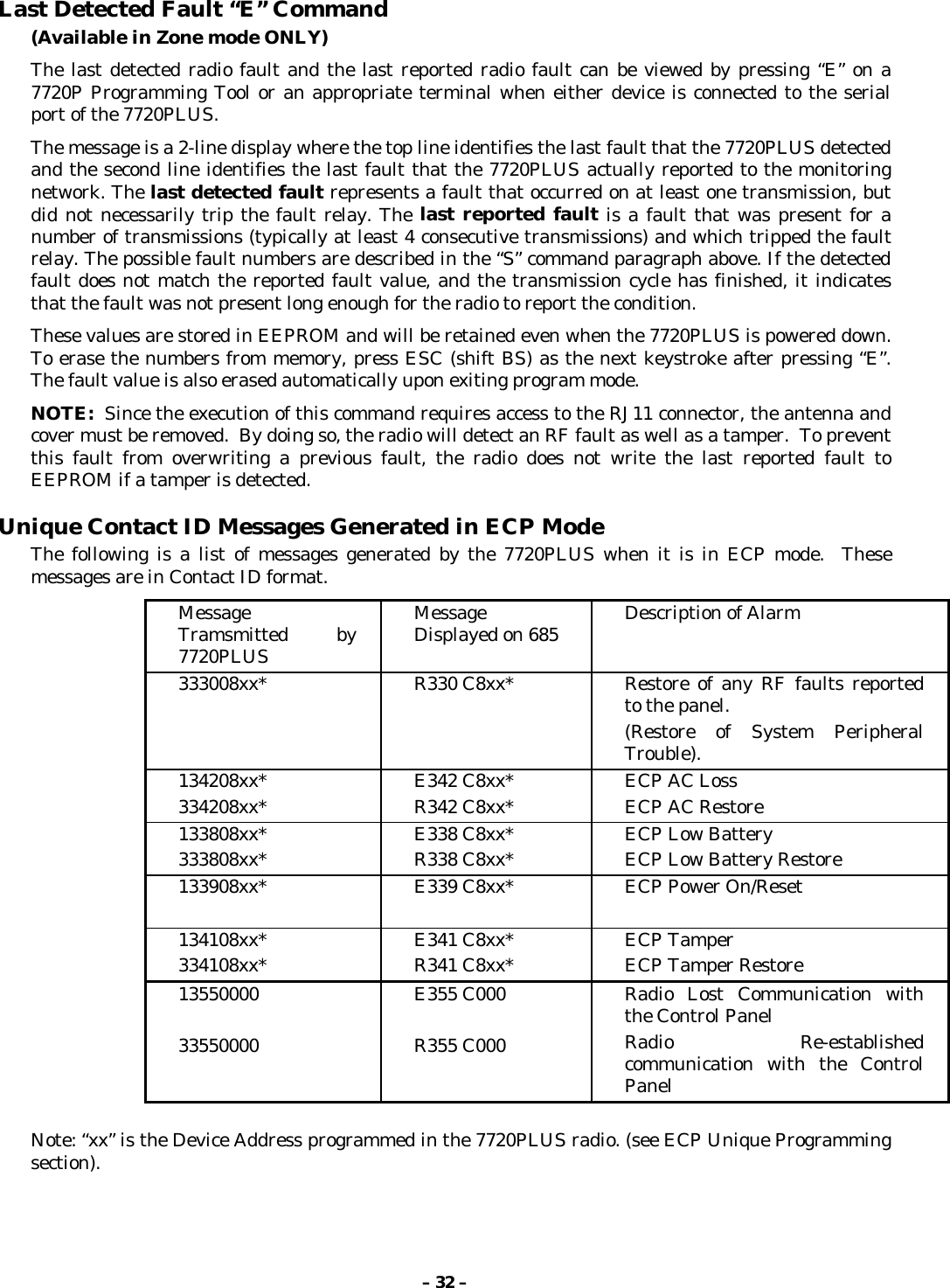 – 32 –Last Detected Fault “E” Command(Available in Zone mode ONLY)The last detected radio fault and the last reported radio fault can be viewed by pressing “E” on a7720P Programming Tool or an appropriate terminal when either device is connected to the serialport of the 7720PLUS.The message is a 2-line display where the top line identifies the last fault that the 7720PLUS detectedand the second line identifies the last fault that the 7720PLUS actually reported to the monitoringnetwork. The last detected fault represents a fault that occurred on at least one transmission, butdid not necessarily trip the fault relay. The last reported fault is a fault that was present for anumber of transmissions (typically at least 4 consecutive transmissions) and which tripped the faultrelay. The possible fault numbers are described in the “S” command paragraph above. If the detectedfault does not match the reported fault value, and the transmission cycle has finished, it indicatesthat the fault was not present long enough for the radio to report the condition.These values are stored in EEPROM and will be retained even when the 7720PLUS is powered down.To erase the numbers from memory, press ESC (shift BS) as the next keystroke after pressing “E”.The fault value is also erased automatically upon exiting program mode.NOTE:  Since the execution of this command requires access to the RJ11 connector, the antenna andcover must be removed.  By doing so, the radio will detect an RF fault as well as a tamper.  To preventthis fault from overwriting a previous fault, the radio does not write the last reported fault toEEPROM if a tamper is detected.Unique Contact ID Messages Generated in ECP ModeThe following is a list of messages generated by the 7720PLUS when it is in ECP mode.  Thesemessages are in Contact ID format.MessageTramsmitted by7720PLUSMessageDisplayed on 685 Description of Alarm333008xx* R330 C8xx* Restore of any RF faults reportedto the panel.(Restore of System PeripheralTrouble).134208xx*334208xx* E342 C8xx*R342 C8xx* ECP AC LossECP AC Restore133808xx*333808xx* E338 C8xx*R338 C8xx* ECP Low BatteryECP Low Battery Restore133908xx* E339 C8xx* ECP Power On/Reset134108xx*334108xx* E341 C8xx*R341 C8xx* ECP TamperECP Tamper Restore1355000033550000E355 C000R355 C000Radio Lost Communication withthe Control PanelRadio Re-establishedcommunication with the ControlPanelNote: “xx” is the Device Address programmed in the 7720PLUS radio. (see ECP Unique Programmingsection).