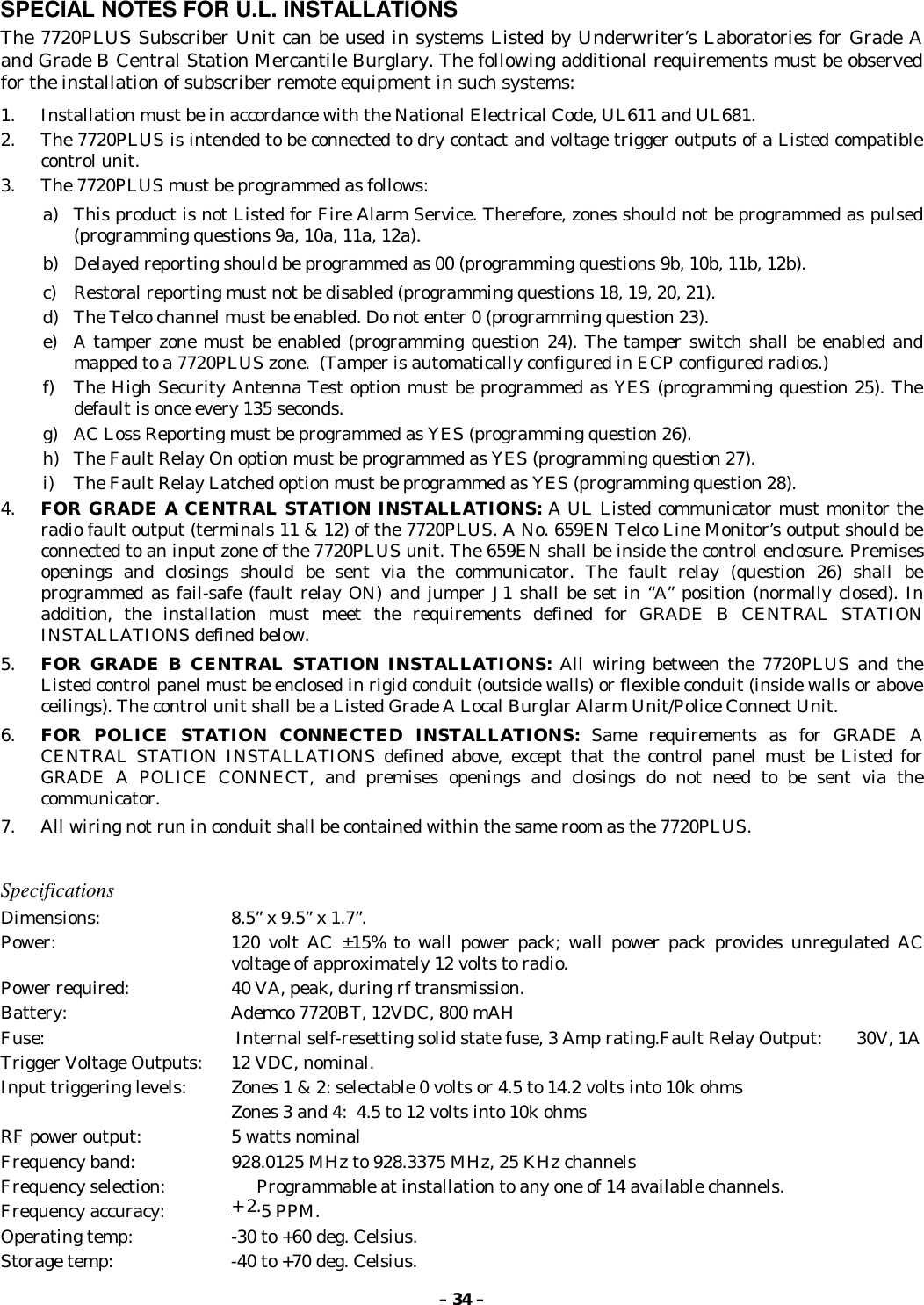 – 34 –SPECIAL NOTES FOR U.L. INSTALLATIONSThe 7720PLUS Subscriber Unit can be used in systems Listed by Underwriter’s Laboratories for Grade Aand Grade B Central Station Mercantile Burglary. The following additional requirements must be observedfor the installation of subscriber remote equipment in such systems:1. Installation must be in accordance with the National Electrical Code, UL611 and UL681.2. The 7720PLUS is intended to be connected to dry contact and voltage trigger outputs of a Listed compatiblecontrol unit.3. The 7720PLUS must be programmed as follows:a) This product is not Listed for Fire Alarm Service. Therefore, zones should not be programmed as pulsed(programming questions 9a, 10a, 11a, 12a).b) Delayed reporting should be programmed as 00 (programming questions 9b, 10b, 11b, 12b).c) Restoral reporting must not be disabled (programming questions 18, 19, 20, 21).d) The Telco channel must be enabled. Do not enter 0 (programming question 23).e) A tamper zone must be enabled (programming question 24). The tamper switch shall be enabled andmapped to a 7720PLUS zone.  (Tamper is automatically configured in ECP configured radios.)f) The High Security Antenna Test option must be programmed as YES (programming question 25). Thedefault is once every 135 seconds.g) AC Loss Reporting must be programmed as YES (programming question 26).h) The Fault Relay On option must be programmed as YES (programming question 27).i) The Fault Relay Latched option must be programmed as YES (programming question 28).4. FOR GRADE A CENTRAL STATION INSTALLATIONS: A UL Listed communicator must monitor theradio fault output (terminals 11 &amp; 12) of the 7720PLUS. A No. 659EN Telco Line Monitor’s output should beconnected to an input zone of the 7720PLUS unit. The 659EN shall be inside the control enclosure. Premisesopenings and closings should be sent via the communicator. The fault relay (question 26) shall beprogrammed as fail-safe (fault relay ON) and jumper J1 shall be set in “A” position (normally closed). Inaddition, the installation must meet the requirements defined for GRADE B CENTRAL STATIONINSTALLATIONS defined below.5. FOR GRADE B CENTRAL STATION INSTALLATIONS: All wiring between the 7720PLUS and theListed control panel must be enclosed in rigid conduit (outside walls) or flexible conduit (inside walls or aboveceilings). The control unit shall be a Listed Grade A Local Burglar Alarm Unit/Police Connect Unit.6. FOR POLICE STATION CONNECTED INSTALLATIONS: Same requirements as for GRADE ACENTRAL STATION INSTALLATIONS defined above, except that the control panel must be Listed forGRADE A POLICE CONNECT, and premises openings and closings do not need to be sent via thecommunicator.7. All wiring not run in conduit shall be contained within the same room as the 7720PLUS.SpecificationsDimensions: 8.5” x 9.5” x 1.7”.Power:  120 volt AC ±15% to wall power pack; wall power pack provides unregulated ACvoltage of approximately 12 volts to radio.Power required:  40 VA, peak, during rf transmission.Battery: Ademco 7720BT, 12VDC, 800 mAHFuse:   Internal self-resetting solid state fuse, 3 Amp rating.Fault Relay Output: 30V, 1ATrigger Voltage Outputs: 12 VDC, nominal.Input triggering levels: Zones 1 &amp; 2: selectable 0 volts or 4.5 to 14.2 volts into 10k ohmsZones 3 and 4:  4.5 to 12 volts into 10k ohmsRF power output: 5 watts nominalFrequency band:  928.0125 MHz to 928.3375 MHz, 25 KHz channelsFrequency selection:                   Programmable at installation to any one of 14 available channels.Frequency accuracy: + 2.5 PPM.Operating temp:  -30 to +60 deg. Celsius.Storage temp:  -40 to +70 deg. Celsius.