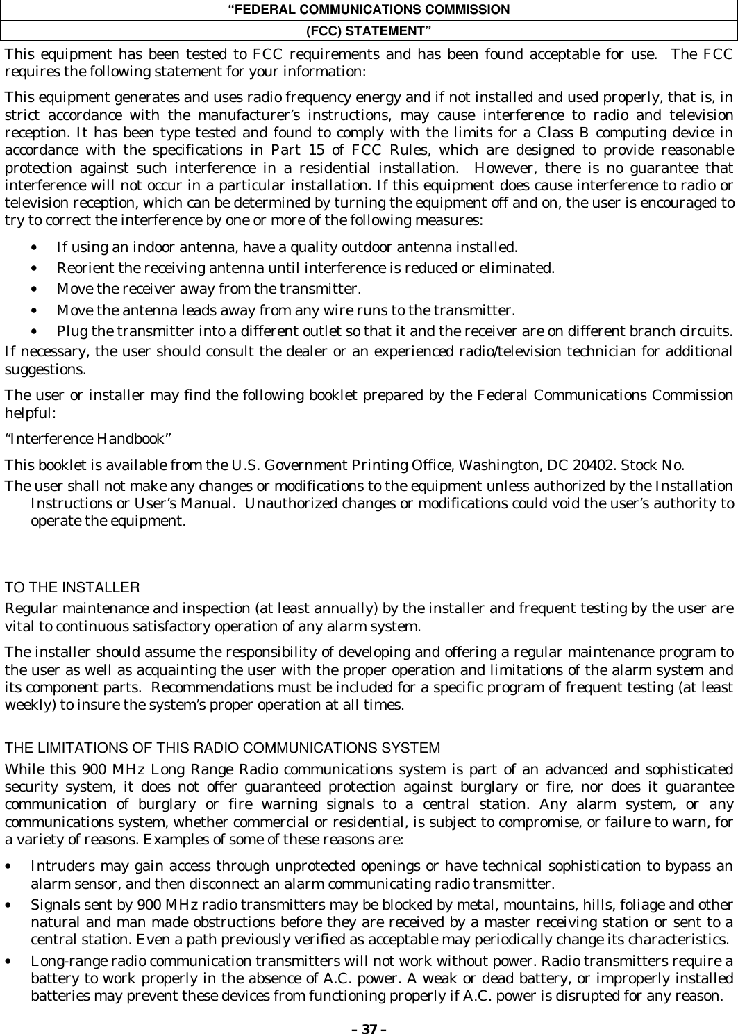 – 37 –“FEDERAL COMMUNICATIONS COMMISSION(FCC) STATEMENT”This equipment has been tested to FCC requirements and has been found acceptable for use.  The FCCrequires the following statement for your information:This equipment generates and uses radio frequency energy and if not installed and used properly, that is, instrict accordance with the manufacturer’s instructions, may cause interference to radio and televisionreception. It has been type tested and found to comply with the limits for a Class B computing device inaccordance with the specifications in Part 15 of FCC Rules, which are designed to provide reasonableprotection against such interference in a residential installation.  However, there is no guarantee thatinterference will not occur in a particular installation. If this equipment does cause interference to radio ortelevision reception, which can be determined by turning the equipment off and on, the user is encouraged totry to correct the interference by one or more of the following measures:• If using an indoor antenna, have a quality outdoor antenna installed.• Reorient the receiving antenna until interference is reduced or eliminated.• Move the receiver away from the transmitter.• Move the antenna leads away from any wire runs to the transmitter.• Plug the transmitter into a different outlet so that it and the receiver are on different branch circuits.If necessary, the user should consult the dealer or an experienced radio/television technician for additionalsuggestions.The user or installer may find the following booklet prepared by the Federal Communications Commissionhelpful:“Interference Handbook”This booklet is available from the U.S. Government Printing Office, Washington, DC 20402. Stock No.The user shall not make any changes or modifications to the equipment unless authorized by the InstallationInstructions or User’s Manual.  Unauthorized changes or modifications could void the user’s authority tooperate the equipment.TO THE INSTALLERRegular maintenance and inspection (at least annually) by the installer and frequent testing by the user arevital to continuous satisfactory operation of any alarm system.The installer should assume the responsibility of developing and offering a regular maintenance program tothe user as well as acquainting the user with the proper operation and limitations of the alarm system andits component parts.  Recommendations must be included for a specific program of frequent testing (at leastweekly) to insure the system’s proper operation at all times.THE LIMITATIONS OF THIS RADIO COMMUNICATIONS SYSTEMWhile this 900 MHz Long Range Radio communications system is part of an advanced and sophisticatedsecurity system, it does not offer guaranteed protection against burglary or fire, nor does it guaranteecommunication of burglary or fire warning signals to a central station. Any alarm system, or anycommunications system, whether commercial or residential, is subject to compromise, or failure to warn, fora variety of reasons. Examples of some of these reasons are:• Intruders may gain access through unprotected openings or have technical sophistication to bypass analarm sensor, and then disconnect an alarm communicating radio transmitter.• Signals sent by 900 MHz radio transmitters may be blocked by metal, mountains, hills, foliage and othernatural and man made obstructions before they are received by a master receiving station or sent to acentral station. Even a path previously verified as acceptable may periodically change its characteristics.• Long-range radio communication transmitters will not work without power. Radio transmitters require abattery to work properly in the absence of A.C. power. A weak or dead battery, or improperly installedbatteries may prevent these devices from functioning properly if A.C. power is disrupted for any reason.