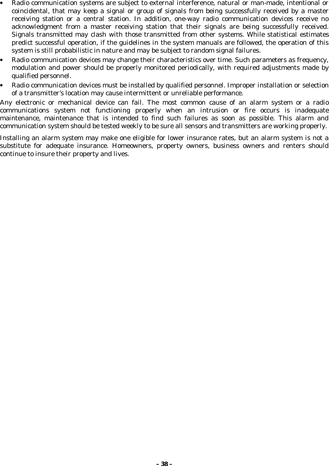 – 38 –• Radio communication systems are subject to external interference, natural or man-made, intentional orcoincidental, that may keep a signal or group of signals from being successfully received by a masterreceiving station or a central station. In addition, one-way radio communication devices receive noacknowledgment from a master receiving station that their signals are being successfully received.Signals transmitted may clash with those transmitted from other systems. While statistical estimatespredict successful operation, if the guidelines in the system manuals are followed, the operation of thissystem is still probabilistic in nature and may be subject to random signal failures.• Radio communication devices may change their characteristics over time. Such parameters as frequency,modulation and power should be properly monitored periodically, with required adjustments made byqualified personnel.• Radio communication devices must be installed by qualified personnel. Improper installation or selectionof a transmitter’s location may cause intermittent or unreliable performance.Any electronic or mechanical device can fail. The most common cause of an alarm system or a radiocommunications system not functioning properly when an intrusion or fire occurs is inadequatemaintenance, maintenance that is intended to find such failures as soon as possible. This alarm andcommunication system should be tested weekly to be sure all sensors and transmitters are working properly.Installing an alarm system may make one eligible for lower insurance rates, but an alarm system is not asubstitute for adequate insurance. Homeowners, property owners, business owners and renters shouldcontinue to insure their property and lives.
