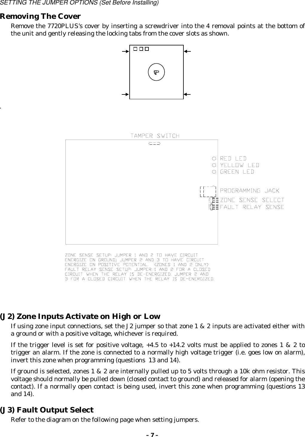 – 7 –SETTING THE JUMPER OPTIONS (Set Before Installing)Removing The CoverRemove the 7720PLUS’s cover by inserting a screwdriver into the 4 removal points at the bottom ofthe unit and gently releasing the locking tabs from the cover slots as shown..(J2) Zone Inputs Activate on High or LowIf using zone input connections, set the J2 jumper so that zone 1 &amp; 2 inputs are activated either witha ground or with a positive voltage, whichever is required.If the trigger level is set for positive voltage, +4.5 to +14.2 volts must be applied to zones 1 &amp; 2 totrigger an alarm. If the zone is connected to a normally high voltage trigger (i.e. goes low on alarm),invert this zone when programming (questions  13 and 14).If ground is selected, zones 1 &amp; 2 are internally pulled up to 5 volts through a 10k ohm resistor. Thisvoltage should normally be pulled down (closed contact to ground) and released for alarm (opening thecontact). If a normally open contact is being used, invert this zone when programming (questions 13and 14).(J3) Fault Output SelectRefer to the diagram on the following page when setting jumpers.