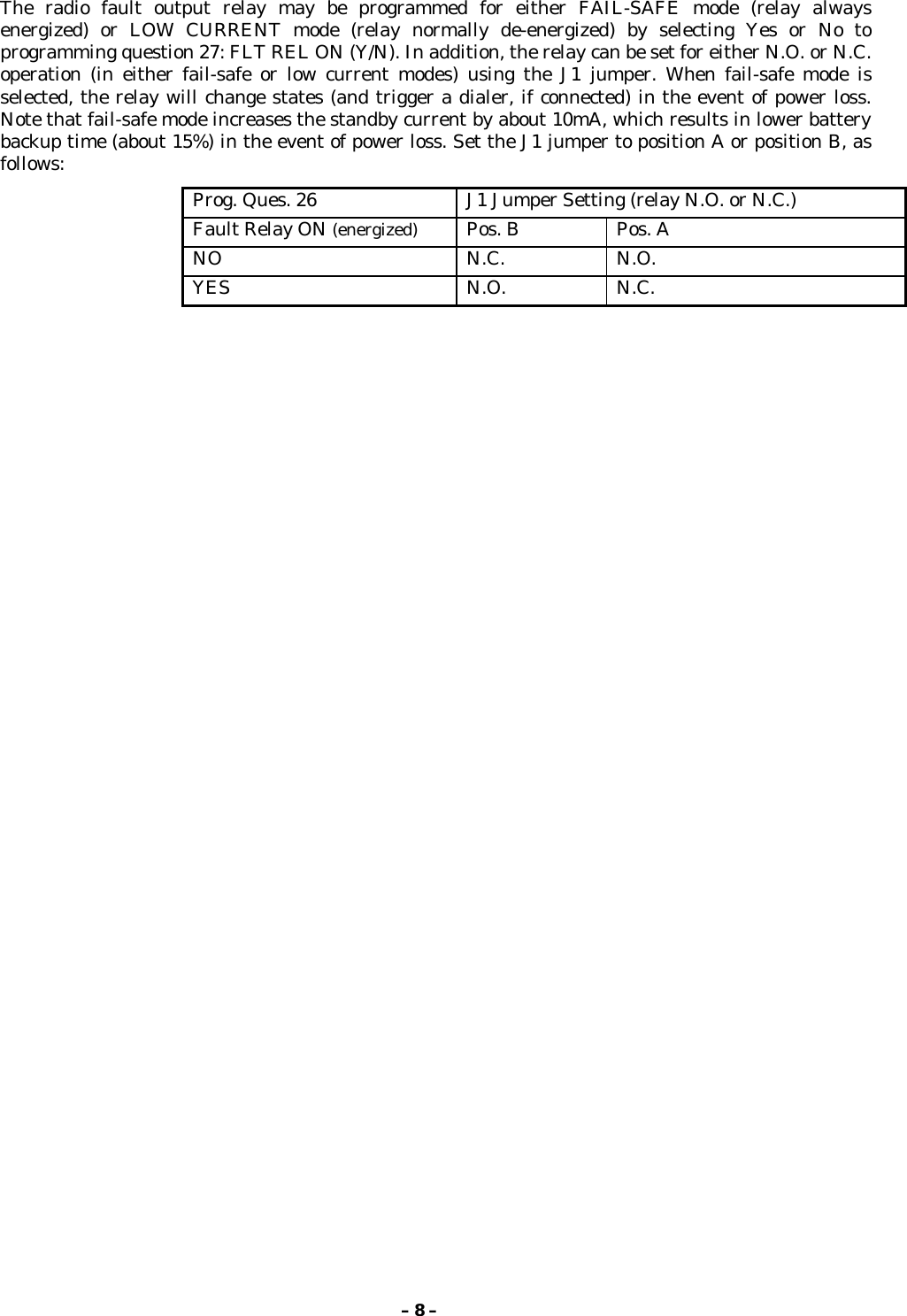 – 8 –The radio fault output relay may be programmed for either FAIL-SAFE mode (relay alwaysenergized) or LOW CURRENT mode (relay normally de-energized) by selecting Yes or No toprogramming question 27: FLT REL ON (Y/N). In addition, the relay can be set for either N.O. or N.C.operation (in either fail-safe or low current modes) using the J1 jumper. When fail-safe mode isselected, the relay will change states (and trigger a dialer, if connected) in the event of power loss.Note that fail-safe mode increases the standby current by about 10mA, which results in lower batterybackup time (about 15%) in the event of power loss. Set the J1 jumper to position A or position B, asfollows:Prog. Ques. 26 J1 Jumper Setting (relay N.O. or N.C.)Fault Relay ON (energized) Pos. B Pos. ANO N.C. N.O.YES N.O. N.C.