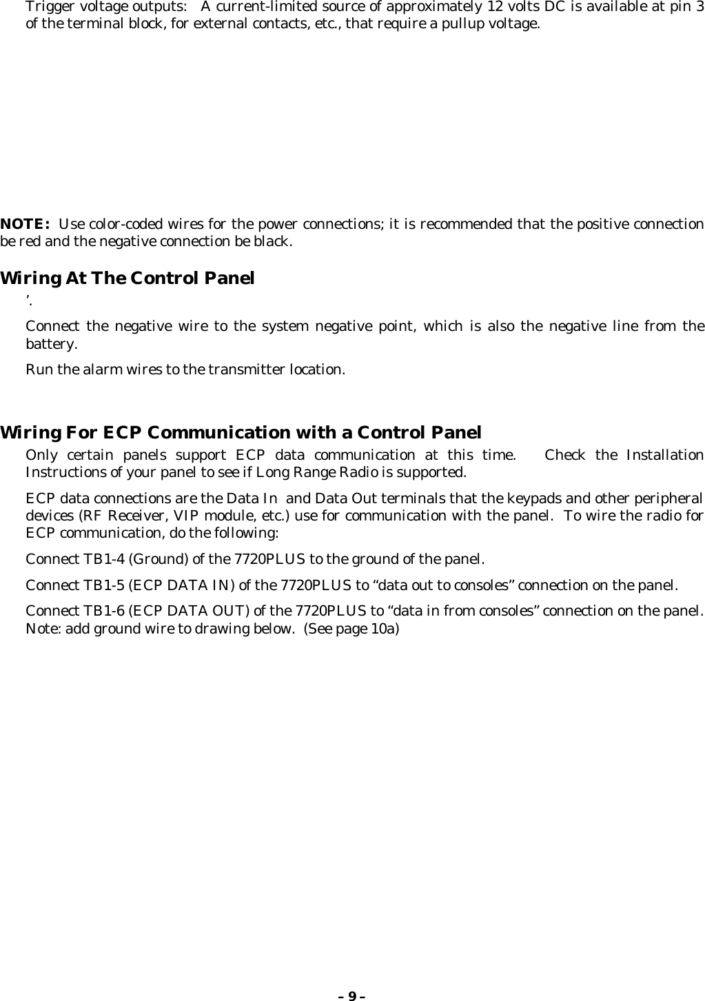 – 9 –Trigger voltage outputs:   A current-limited source of approximately 12 volts DC is available at pin 3of the terminal block, for external contacts, etc., that require a pullup voltage.NOTE:  Use color-coded wires for the power connections; it is recommended that the positive connectionbe red and the negative connection be black.Wiring At The Control Panel’.Connect the negative wire to the system negative point, which is also the negative line from thebattery.Run the alarm wires to the transmitter location.Wiring For ECP Communication with a Control PanelOnly certain panels support ECP data communication at this time.   Check the InstallationInstructions of your panel to see if Long Range Radio is supported.ECP data connections are the Data In  and Data Out terminals that the keypads and other peripheraldevices (RF Receiver, VIP module, etc.) use for communication with the panel.  To wire the radio forECP communication, do the following:Connect TB1-4 (Ground) of the 7720PLUS to the ground of the panel.Connect TB1-5 (ECP DATA IN) of the 7720PLUS to “data out to consoles” connection on the panel.Connect TB1-6 (ECP DATA OUT) of the 7720PLUS to “data in from consoles” connection on the panel.Note: add ground wire to drawing below.  (See page 10a)