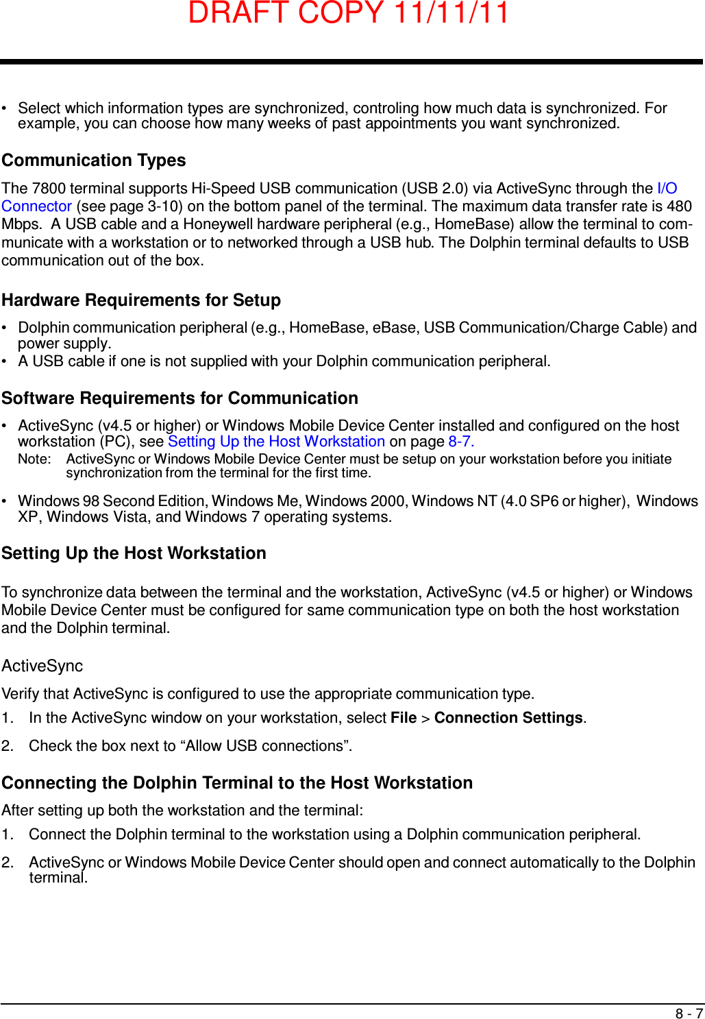 DRAFT COPY 11/11/11 8 - 7     •   Select which information types are synchronized, controling how much data is synchronized. For example, you can choose how many weeks of past appointments you want synchronized.  Communication Types  The 7800 terminal supports Hi-Speed USB communication (USB 2.0) via ActiveSync through the I/O Connector (see page 3-10) on the bottom panel of the terminal. The maximum data transfer rate is 480 Mbps.  A USB cable and a Honeywell hardware peripheral (e.g., HomeBase) allow the terminal to com- municate with a workstation or to networked through a USB hub. The Dolphin terminal defaults to USB communication out of the box.  Hardware Requirements for Setup  •   Dolphin communication peripheral (e.g., HomeBase, eBase, USB Communication/Charge Cable) and power supply. •   A USB cable if one is not supplied with your Dolphin communication peripheral.  Software Requirements for Communication  •   ActiveSync (v4.5 or higher) or Windows Mobile Device Center installed and configured on the host workstation (PC), see Setting Up the Host Workstation on page 8-7. Note:  ActiveSync or Windows Mobile Device Center must be setup on your workstation before you initiate synchronization from the terminal for the first time.  •   Windows 98 Second Edition, Windows Me, Windows 2000, Windows NT (4.0 SP6 or higher), Windows XP, Windows Vista, and Windows 7 operating systems.  Setting Up the Host Workstation  To synchronize data between the terminal and the workstation, ActiveSync (v4.5 or higher) or Windows Mobile Device Center must be configured for same communication type on both the host workstation and the Dolphin terminal.  ActiveSync  Verify that ActiveSync is configured to use the appropriate communication type. 1.  In the ActiveSync window on your workstation, select File &gt; Connection Settings.  2.  Check the box next to “Allow USB connections”.  Connecting the Dolphin Terminal to the Host Workstation  After setting up both the workstation and the terminal: 1.  Connect the Dolphin terminal to the workstation using a Dolphin communication peripheral.  2.  ActiveSync or Windows Mobile Device Center should open and connect automatically to the Dolphin terminal. 