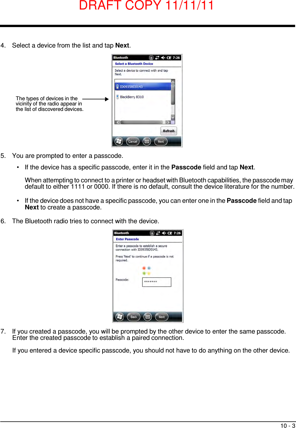 DRAFT COPY 11/11/11 10 - 3       4.  Select a device from the list and tap Next.         The types of devices in the vicinity of the radio appear in the list of discovered devices.        5.  You are prompted to enter a passcode.  •   If the device has a specific passcode, enter it in the Passcode field and tap Next.  When attempting to connect to a printer or headset with Bluetooth capabilities, the passcode may default to either 1111 or 0000. If there is no default, consult the device literature for the number.  •   If the device does not have a specific passcode, you can enter one in the Passcode field and tap Next to create a passcode.  6.  The Bluetooth radio tries to connect with the device.                   7.  If you created a passcode, you will be prompted by the other device to enter the same passcode. Enter the created passcode to establish a paired connection.  If you entered a device specific passcode, you should not have to do anything on the other device. 