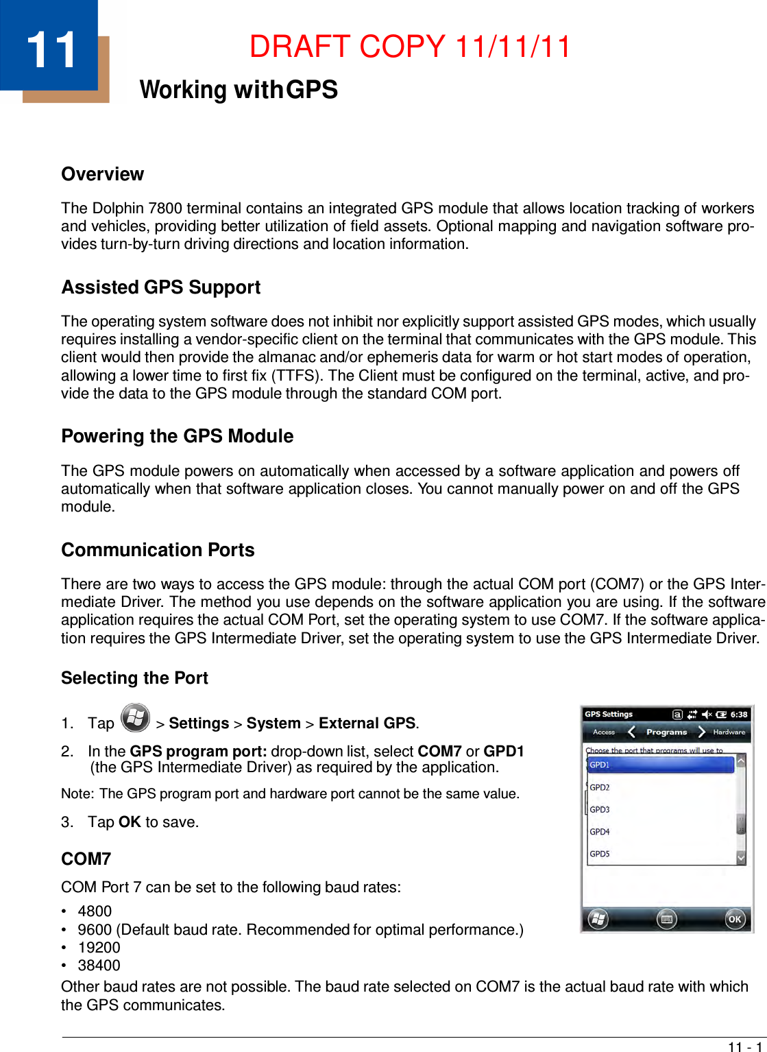11 - 1    11  DRAFT COPY 11/11/11 Working with GPS     Overview  The Dolphin 7800 terminal contains an integrated GPS module that allows location tracking of workers and vehicles, providing better utilization of field assets. Optional mapping and navigation software pro- vides turn-by-turn driving directions and location information.   Assisted GPS Support  The operating system software does not inhibit nor explicitly support assisted GPS modes, which usually requires installing a vendor-specific client on the terminal that communicates with the GPS module. This client would then provide the almanac and/or ephemeris data for warm or hot start modes of operation, allowing a lower time to first fix (TTFS). The Client must be configured on the terminal, active, and pro- vide the data to the GPS module through the standard COM port.   Powering the GPS Module  The GPS module powers on automatically when accessed by a software application and powers off automatically when that software application closes. You cannot manually power on and off the GPS module.   Communication Ports  There are two ways to access the GPS module: through the actual COM port (COM7) or the GPS Inter- mediate Driver. The method you use depends on the software application you are using. If the software application requires the actual COM Port, set the operating system to use COM7. If the software applica- tion requires the GPS Intermediate Driver, set the operating system to use the GPS Intermediate Driver.  Selecting the Port   1.  Tap  &gt; Settings &gt; System &gt; External GPS.  2.  In the GPS program port: drop-down list, select COM7 or GPD1 (the GPS Intermediate Driver) as required by the application.  Note: The GPS program port and hardware port cannot be the same value.  3.  Tap OK to save.  COM7  COM Port 7 can be set to the following baud rates: •   4800 •   9600 (Default baud rate. Recommended for optimal performance.) •   19200 •   38400 Other baud rates are not possible. The baud rate selected on COM7 is the actual baud rate with which the GPS communicates. 