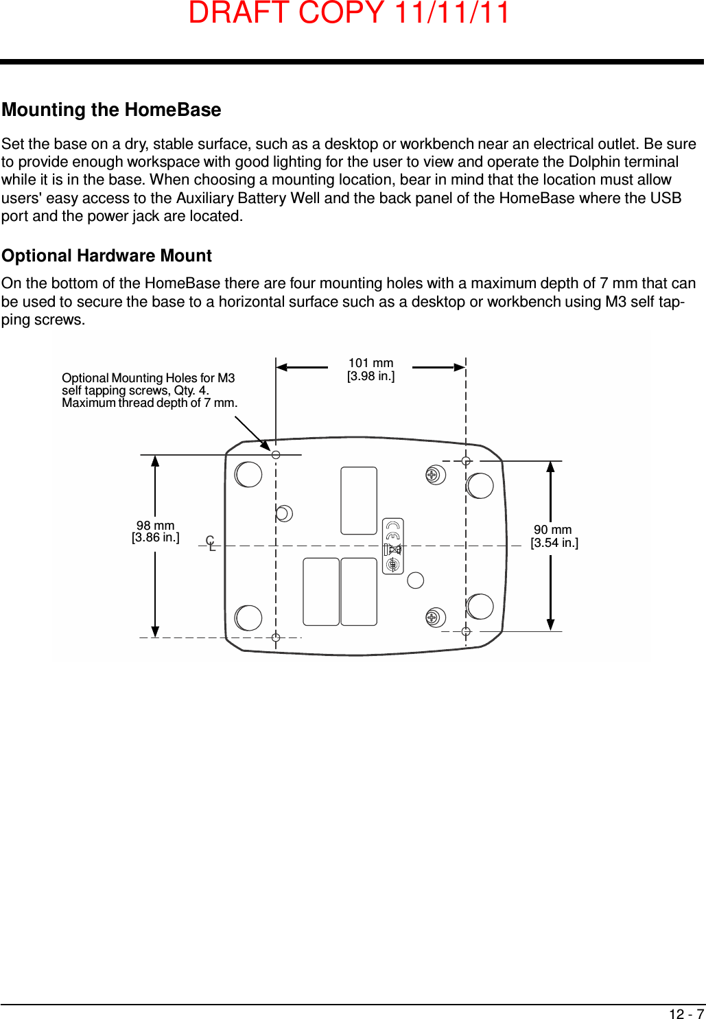 DRAFT COPY 11/11/11 12 - 7     Mounting the HomeBase  Set the base on a dry, stable surface, such as a desktop or workbench near an electrical outlet. Be sure to provide enough workspace with good lighting for the user to view and operate the Dolphin terminal while it is in the base. When choosing a mounting location, bear in mind that the location must allow users&apos; easy access to the Auxiliary Battery Well and the back panel of the HomeBase where the USB port and the power jack are located.  Optional Hardware Mount  On the bottom of the HomeBase there are four mounting holes with a maximum depth of 7 mm that can be used to secure the base to a horizontal surface such as a desktop or workbench using M3 self tap- ping screws.    Optional Mounting Holes for M3 self tapping screws, Qty. 4. Maximum thread depth of 7 mm. 101 mm [3.98 in.]         98 mm [3.86 in.]  CL 90 mm [3.54 in.] 