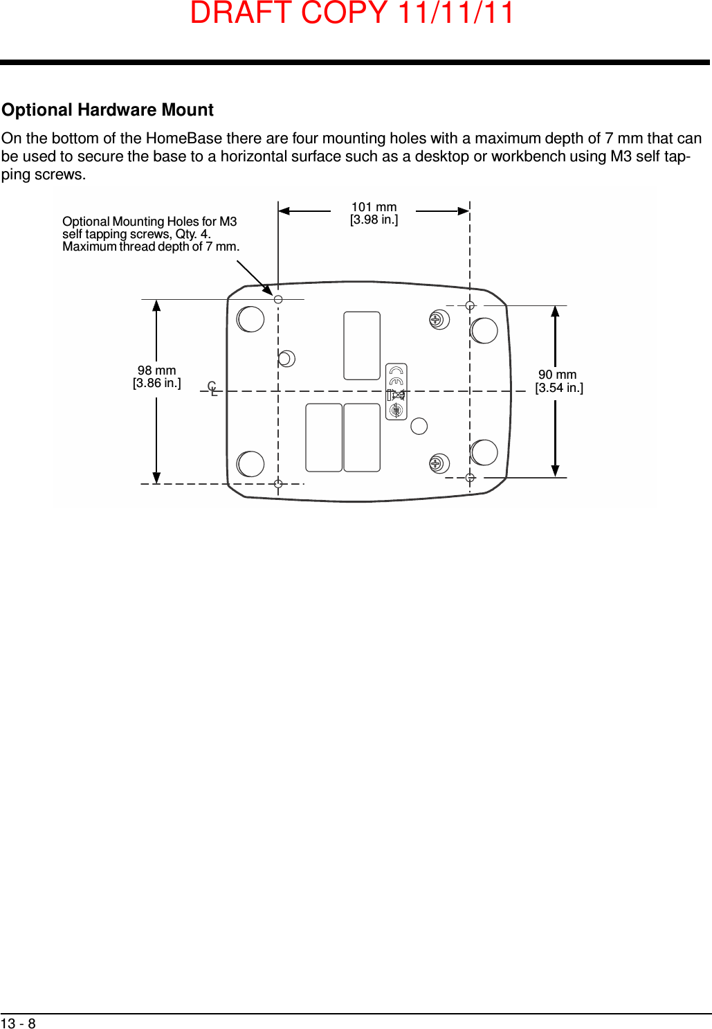 DRAFT COPY 11/11/11 13 - 8     Optional Hardware Mount  On the bottom of the HomeBase there are four mounting holes with a maximum depth of 7 mm that can be used to secure the base to a horizontal surface such as a desktop or workbench using M3 self tap- ping screws.   Optional Mounting Holes for M3 self tapping screws, Qty. 4. Maximum thread depth of 7 mm. 101 mm [3.98 in.]         98 mm [3.86 in.]  CL 90 mm [3.54 in.] 