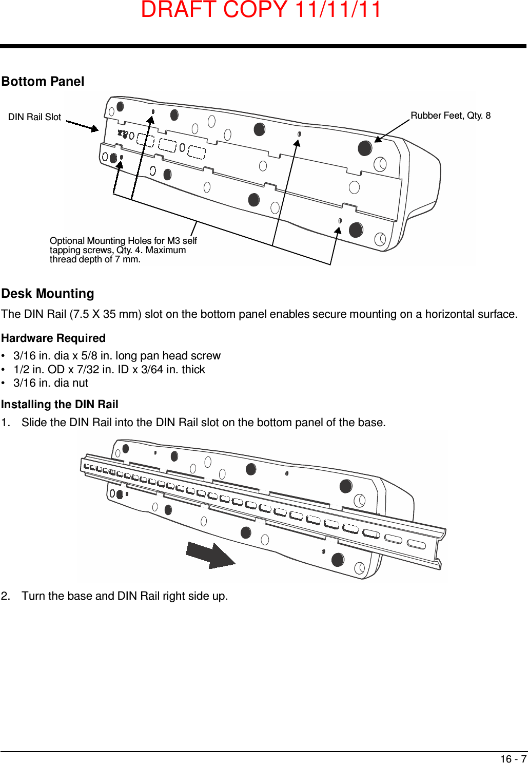 DRAFT COPY 11/11/11 16 - 7        Bottom Panel   DIN Rail Slot  Rubber Feet, Qty. 8            Optional Mounting Holes for M3 self tapping screws, Qty. 4. Maximum thread depth of 7 mm.   Desk Mounting  The DIN Rail (7.5 X 35 mm) slot on the bottom panel enables secure mounting on a horizontal surface.  Hardware Required •   3/16 in. dia x 5/8 in. long pan head screw •   1/2 in. OD x 7/32 in. ID x 3/64 in. thick •   3/16 in. dia nut  Installing the DIN Rail 1.  Slide the DIN Rail into the DIN Rail slot on the bottom panel of the base.                2.  Turn the base and DIN Rail right side up. 