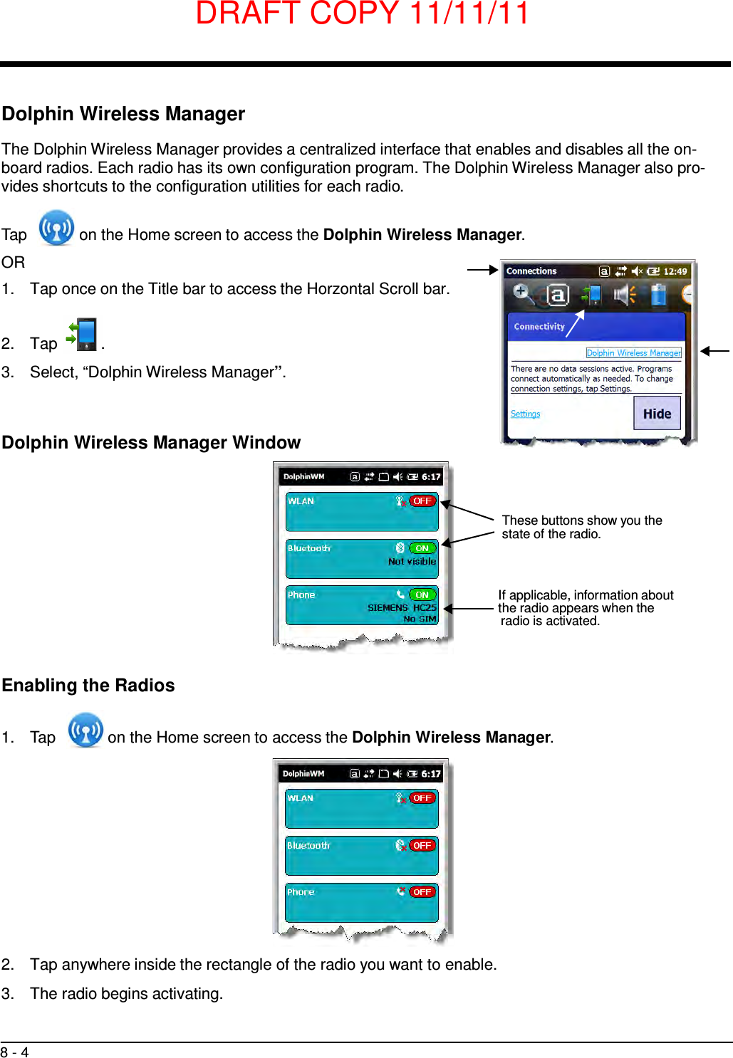 DRAFT COPY 11/11/11 8 - 4         Dolphin Wireless Manager  The Dolphin Wireless Manager provides a centralized interface that enables and disables all the on- board radios. Each radio has its own configuration program. The Dolphin Wireless Manager also pro- vides shortcuts to the configuration utilities for each radio.   Tap  on the Home screen to access the Dolphin Wireless Manager. OR 1.  Tap once on the Title bar to access the Horzontal Scroll bar.    2.  Tap  .  3.  Select, “Dolphin Wireless Manager”.    Dolphin Wireless Manager Window     These buttons show you the state of the radio.    If applicable, information about the radio appears when the radio is activated.    Enabling the Radios   1.  Tap  on the Home screen to access the Dolphin Wireless Manager.               2.  Tap anywhere inside the rectangle of the radio you want to enable.  3.  The radio begins activating. 