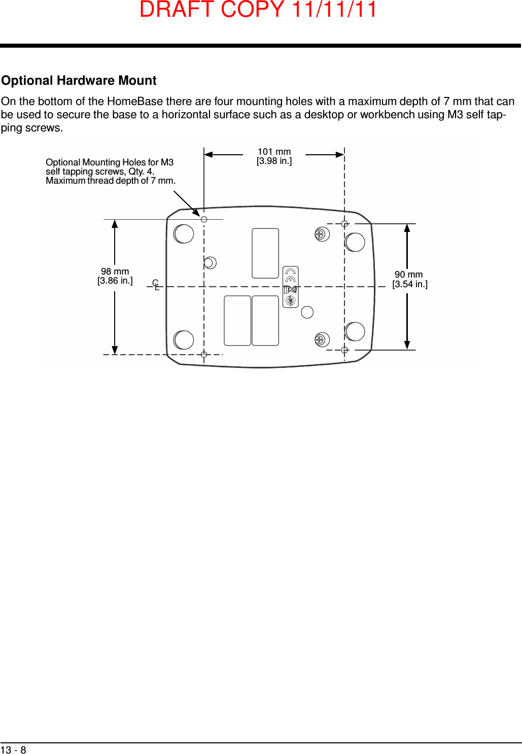DRAFT COPY 11/11/11 13 - 8     Optional Hardware Mount  On the bottom of the HomeBase there are four mounting holes with a maximum depth of 7 mm that can be used to secure the base to a horizontal surface such as a desktop or workbench using M3 self tap- ping screws.   Optional Mounting Holes for M3 self tapping screws, Qty. 4. Maximum thread depth of 7 mm. 101 mm [3.98 in.]         98 mm [3.86 in.]  CL 90 mm [3.54 in.] 