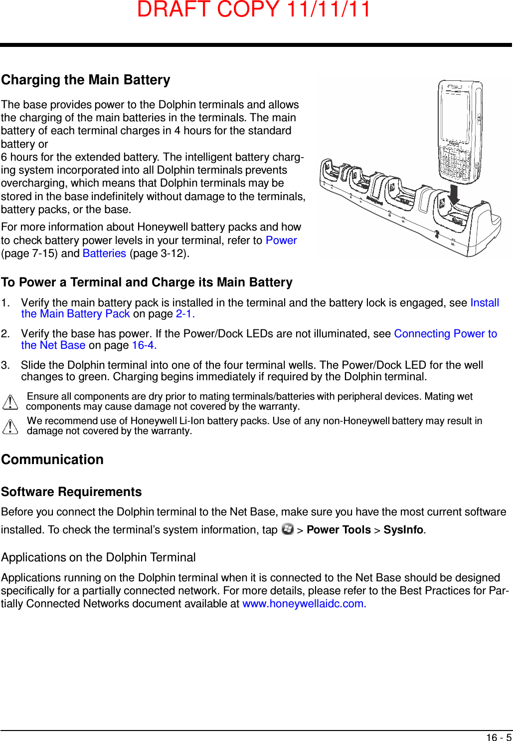 DRAFT COPY 11/11/11 16 - 5       Charging the Main Battery  The base provides power to the Dolphin terminals and allows the charging of the main batteries in the terminals. The main battery of each terminal charges in 4 hours for the standard battery or 6 hours for the extended battery. The intelligent battery charg- ing system incorporated into all Dolphin terminals prevents overcharging, which means that Dolphin terminals may be stored in the base indefinitely without damage to the terminals, battery packs, or the base. For more information about Honeywell battery packs and how to check battery power levels in your terminal, refer to Power (page 7-15) and Batteries (page 3-12).  To Power a Terminal and Charge its Main Battery  1.  Verify the main battery pack is installed in the terminal and the battery lock is engaged, see Install the Main Battery Pack on page 2-1.  2.  Verify the base has power. If the Power/Dock LEDs are not illuminated, see Connecting Power to the Net Base on page 16-4.  3.  Slide the Dolphin terminal into one of the four terminal wells. The Power/Dock LED for the well changes to green. Charging begins immediately if required by the Dolphin terminal.  Ensure all components are dry prior to mating terminals/batteries with peripheral devices. Mating wet components may cause damage not covered by the warranty. We recommend use of Honeywell Li-Ion battery packs. Use of any non-Honeywell battery may result in damage not covered by the warranty.   Communication   Software Requirements  Before you connect the Dolphin terminal to the Net Base, make sure you have the most current software installed. To check the terminal’s system information, tap  &gt; Power Tools &gt; SysInfo.  Applications on the Dolphin Terminal  Applications running on the Dolphin terminal when it is connected to the Net Base should be designed specifically for a partially connected network. For more details, please refer to the Best Practices for Par- tially Connected Networks document available at www.honeywellaidc.com. 