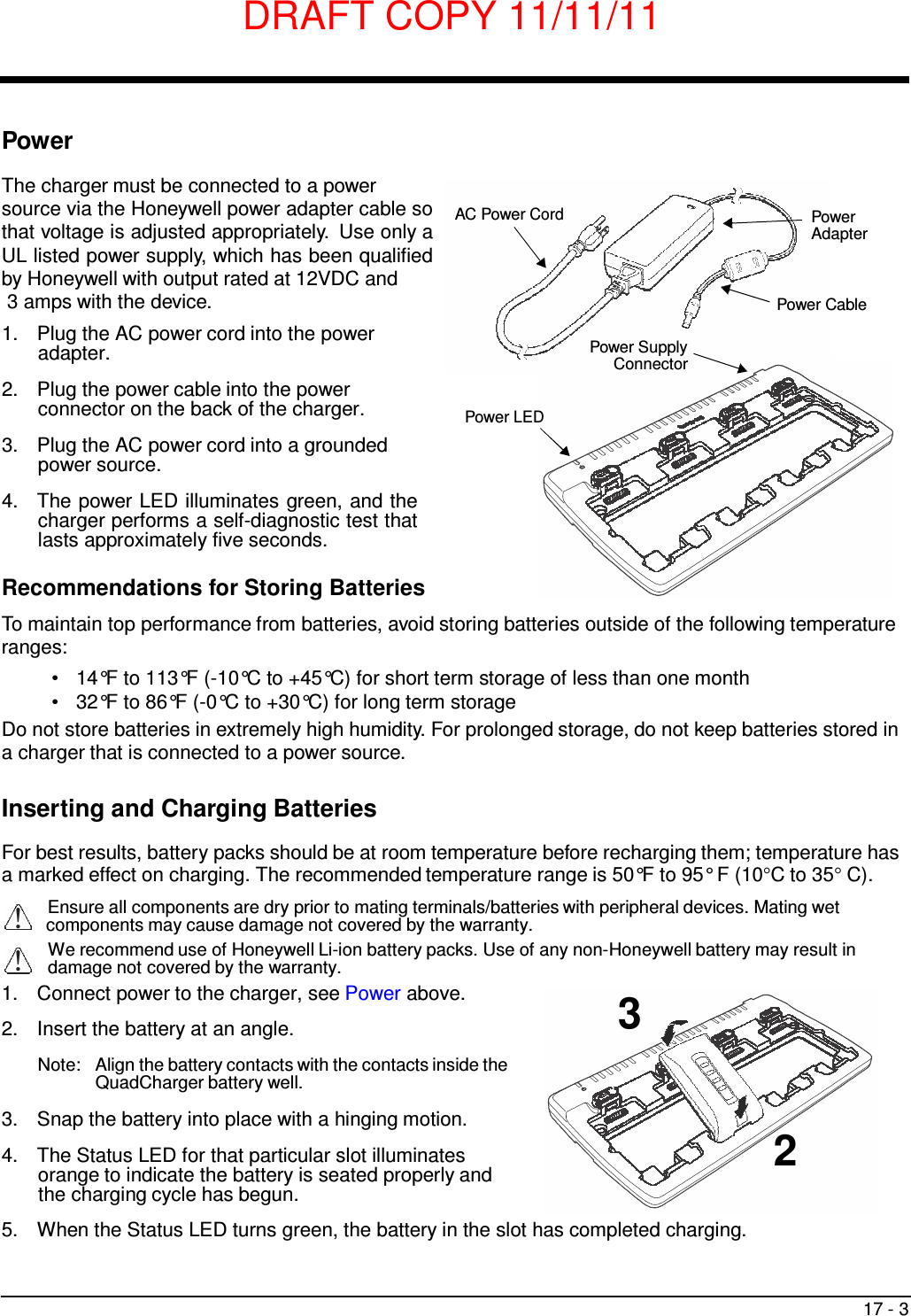DRAFT COPY 11/11/11 17 - 3       3   Power  The charger must be connected to a power source via the Honeywell power adapter cable so that voltage is adjusted appropriately.  Use only a UL listed power supply, which has been qualified by Honeywell with output rated at 12VDC and 3 amps with the device.  1.  Plug the AC power cord into the power adapter.  2.  Plug the power cable into the power connector on the back of the charger.  3.  Plug the AC power cord into a grounded power source.  4.  The power LED illuminates green, and the charger performs a self-diagnostic test that lasts approximately five seconds.   AC Power Cord           Power LED          Power Supply Connector   Power Adapter    Power Cable  Recommendations for Storing Batteries  To maintain top performance from batteries, avoid storing batteries outside of the following temperature ranges: •   14°F to 113°F (-10°C to +45°C) for short term storage of less than one month •   32°F to 86°F (-0°C to +30°C) for long term storage Do not store batteries in extremely high humidity. For prolonged storage, do not keep batteries stored in a charger that is connected to a power source.   Inserting and Charging Batteries  For best results, battery packs should be at room temperature before recharging them; temperature has a marked effect on charging. The recommended temperature range is 50°F to 95° F (10°C to 35° C). Ensure all components are dry prior to mating terminals/batteries with peripheral devices. Mating wet components may cause damage not covered by the warranty. We recommend use of Honeywell Li-ion battery packs. Use of any non-Honeywell battery may result in damage not covered by the warranty. 1.  Connect power to the charger, see Power above.  2.  Insert the battery at an angle.  Note:   Align the battery contacts with the contacts inside the QuadCharger battery well.  3.  Snap the battery into place with a hinging motion. 4.  The Status LED for that particular slot illuminates 2 orange to indicate the battery is seated properly and the charging cycle has begun.  5.  When the Status LED turns green, the battery in the slot has completed charging. 