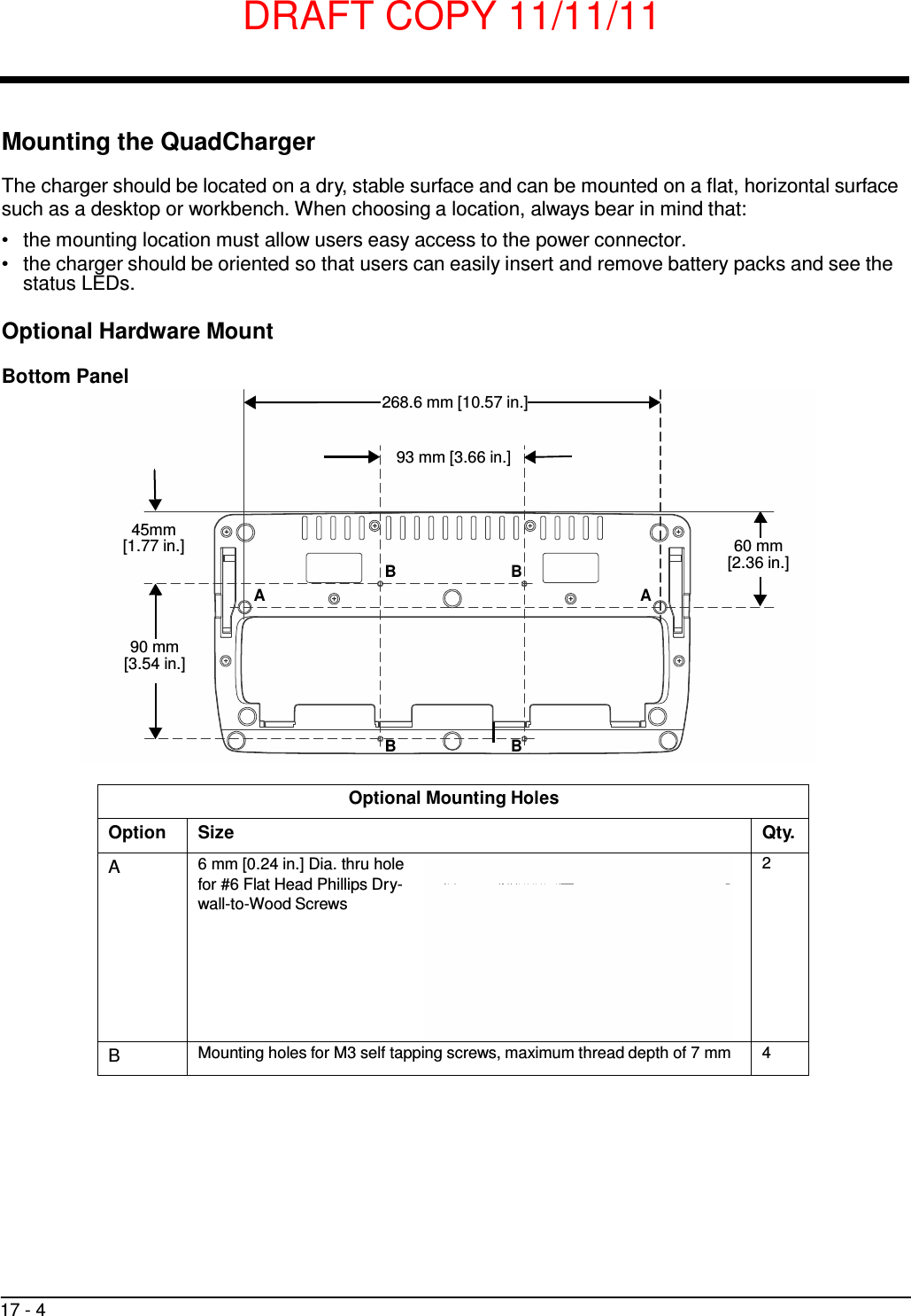 DRAFT COPY 11/11/11 17 - 4      Mounting the QuadCharger  The charger should be located on a dry, stable surface and can be mounted on a flat, horizontal surface such as a desktop or workbench. When choosing a location, always bear in mind that: •   the mounting location must allow users easy access to the power connector. •   the charger should be oriented so that users can easily insert and remove battery packs and see the status LEDs.  Optional Hardware Mount  Bottom Panel  268.6 mm [10.57 in.]   93 mm [3.66 in.]    45mm [1.77 in.] B B A A  60 mm [2.36 in.]   90 mm [3.54 in.]     B B   Optional Mounting Holes Option Size Qty.  A 6 mm [0.24 in.] Dia. thru hole for #6 Flat Head Phillips Dry- wall-to-Wood Screws    2 B Mounting holes for M3 self tapping screws, maximum thread depth of 7 mm 4 