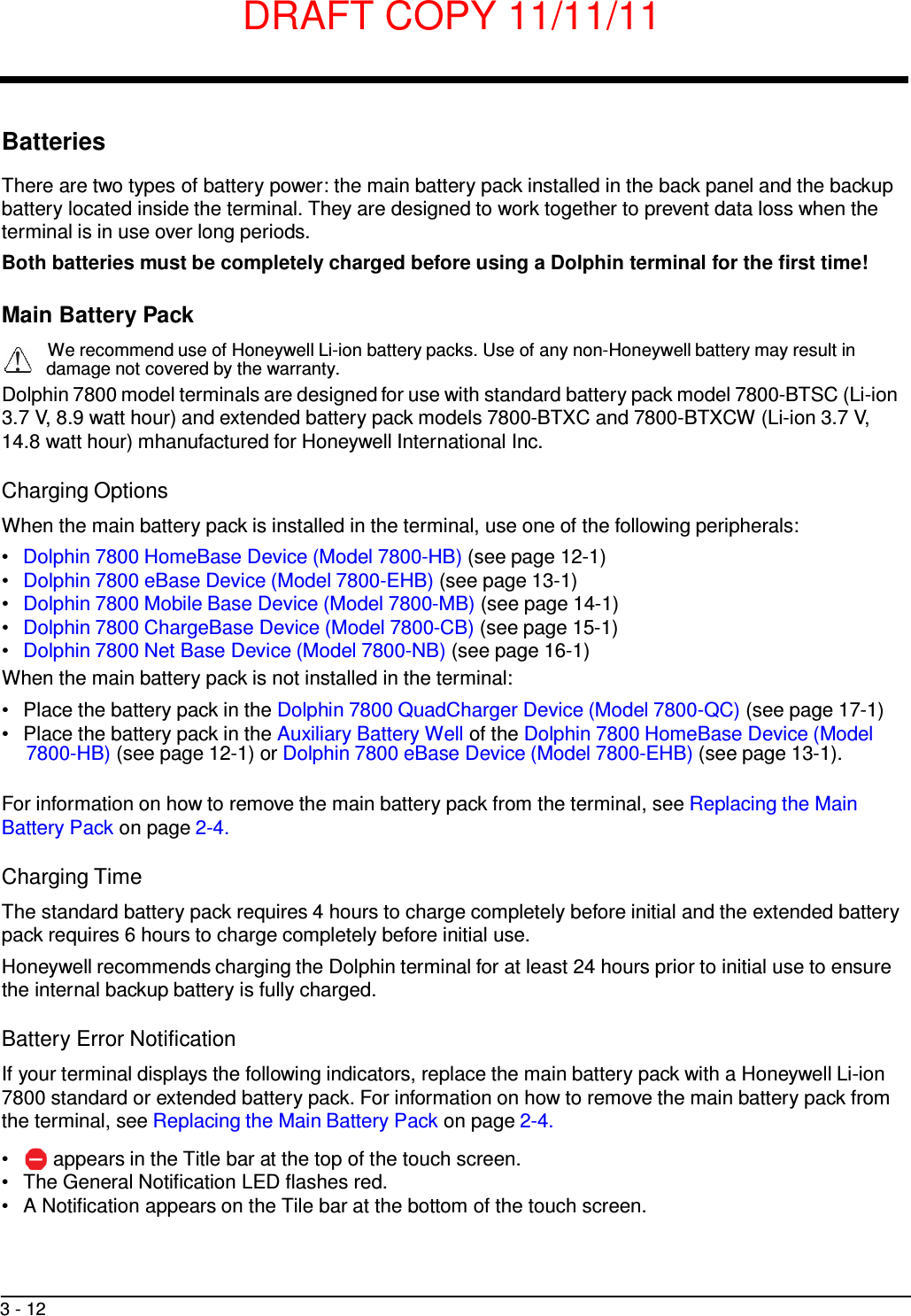 DRAFT COPY 11/11/11 3 - 12     Batteries  There are two types of battery power: the main battery pack installed in the back panel and the backup battery located inside the terminal. They are designed to work together to prevent data loss when the terminal is in use over long periods. Both batteries must be completely charged before using a Dolphin terminal for the first time!  Main Battery Pack  We recommend use of Honeywell Li-ion battery packs. Use of any non-Honeywell battery may result in !   damage not covered by the warranty. Dolphin 7800 model terminals are designed for use with standard battery pack model 7800-BTSC (Li-ion 3.7 V, 8.9 watt hour) and extended battery pack models 7800-BTXC and 7800-BTXCW (Li-ion 3.7 V, 14.8 watt hour) mhanufactured for Honeywell International Inc.  Charging Options  When the main battery pack is installed in the terminal, use one of the following peripherals: •   Dolphin 7800 HomeBase Device (Model 7800-HB) (see page 12-1) •   Dolphin 7800 eBase Device (Model 7800-EHB) (see page 13-1) •   Dolphin 7800 Mobile Base Device (Model 7800-MB) (see page 14-1) •   Dolphin 7800 ChargeBase Device (Model 7800-CB) (see page 15-1) •   Dolphin 7800 Net Base Device (Model 7800-NB) (see page 16-1) When the main battery pack is not installed in the terminal: •   Place the battery pack in the Dolphin 7800 QuadCharger Device (Model 7800-QC) (see page 17-1) •   Place the battery pack in the Auxiliary Battery Well of the Dolphin 7800 HomeBase Device (Model 7800-HB) (see page 12-1) or Dolphin 7800 eBase Device (Model 7800-EHB) (see page 13-1).   For information on how to remove the main battery pack from the terminal, see Replacing the Main Battery Pack on page 2-4.  Charging Time  The standard battery pack requires 4 hours to charge completely before initial and the extended battery pack requires 6 hours to charge completely before initial use. Honeywell recommends charging the Dolphin terminal for at least 24 hours prior to initial use to ensure the internal backup battery is fully charged.  Battery Error Notification  If your terminal displays the following indicators, replace the main battery pack with a Honeywell Li-ion 7800 standard or extended battery pack. For information on how to remove the main battery pack from the terminal, see Replacing the Main Battery Pack on page 2-4.  •  appears in the Title bar at the top of the touch screen. •   The General Notification LED flashes red. •   A Notification appears on the Tile bar at the bottom of the touch screen. 