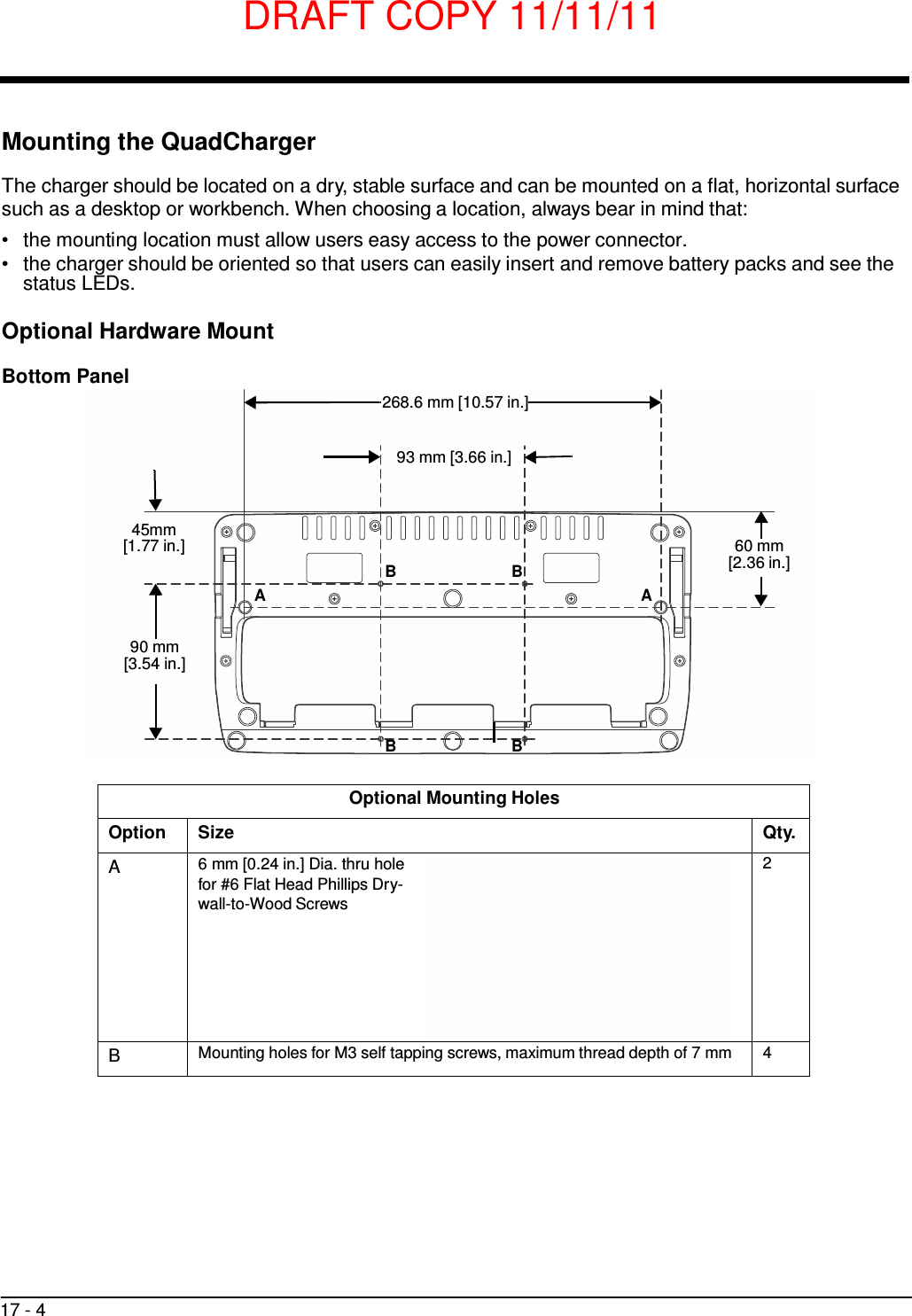 DRAFT COPY 11/11/11 17 - 4      Mounting the QuadCharger  The charger should be located on a dry, stable surface and can be mounted on a flat, horizontal surface such as a desktop or workbench. When choosing a location, always bear in mind that: •   the mounting location must allow users easy access to the power connector. •   the charger should be oriented so that users can easily insert and remove battery packs and see the status LEDs.  Optional Hardware Mount  Bottom Panel  268.6 mm [10.57 in.]   93 mm [3.66 in.]    45mm [1.77 in.] B B A A  60 mm [2.36 in.]   90 mm [3.54 in.]     B B   Optional Mounting Holes Option Size Qty.  A 6 mm [0.24 in.] Dia. thru hole for #6 Flat Head Phillips Dry- wall-to-Wood Screws     2 B Mounting holes for M3 self tapping screws, maximum thread depth of 7 mm 4 