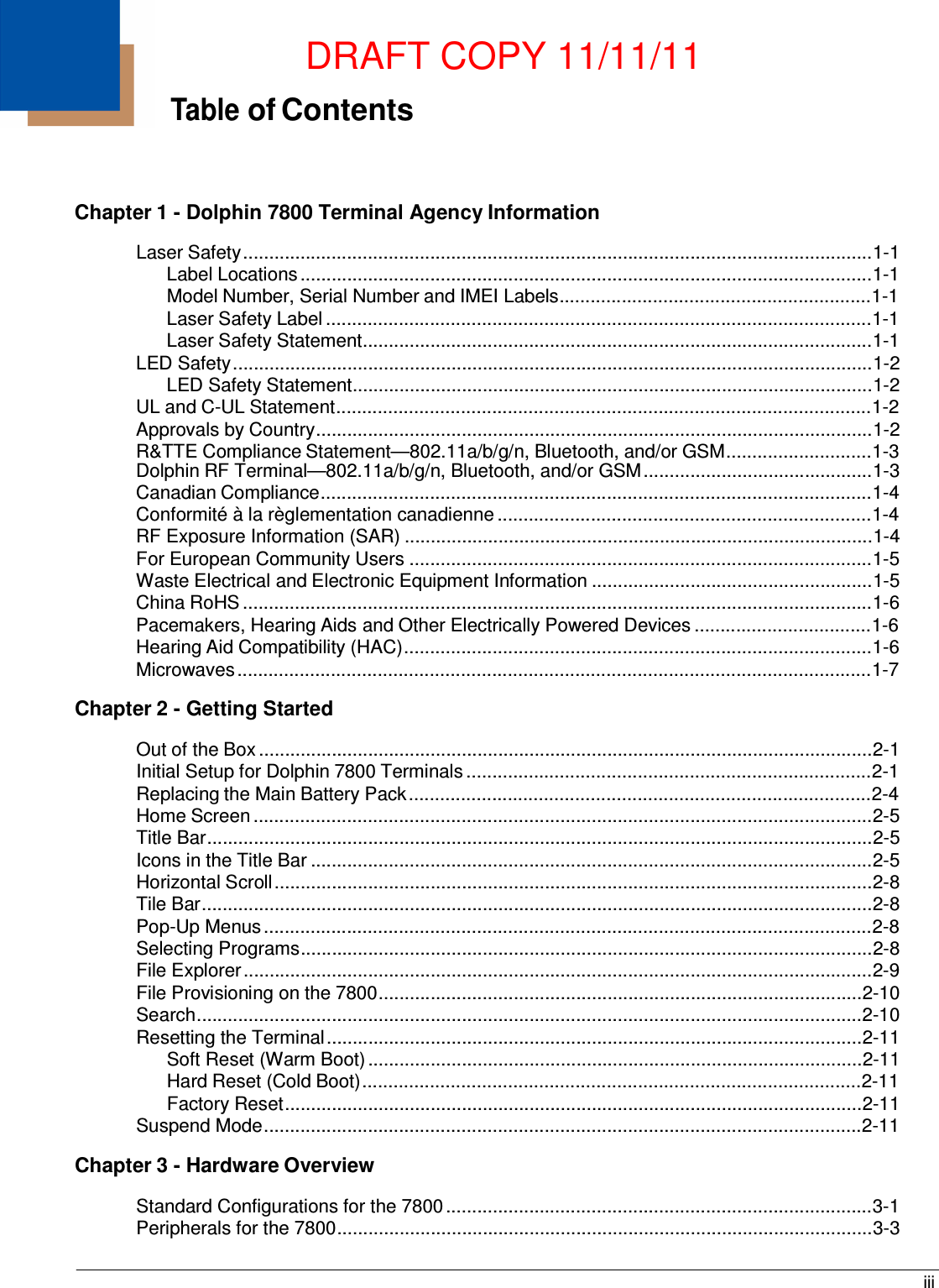 DRAFT COPY 11/11/11 iii   Table of Contents     Chapter 1 - Dolphin 7800 Terminal Agency Information  Laser Safety .........................................................................................................................1-1 Label Locations ..............................................................................................................1-1 Model Number, Serial Number and IMEI Labels............................................................1-1 Laser Safety Label .........................................................................................................1-1 Laser Safety Statement..................................................................................................1-1 LED Safety ...........................................................................................................................1-2 LED Safety Statement....................................................................................................1-2 UL and C-UL Statement.......................................................................................................1-2 Approvals by Country...........................................................................................................1-2 R&amp;TTE Compliance Statement—802.11a/b/g/n, Bluetooth, and/or GSM............................1-3 Dolphin RF Terminal—802.11a/b/g/n, Bluetooth, and/or GSM ............................................1-3 Canadian Compliance..........................................................................................................1-4 Conformité à la règlementation canadienne ........................................................................1-4 RF Exposure Information (SAR) ..........................................................................................1-4 For European Community Users .........................................................................................1-5 Waste Electrical and Electronic Equipment Information ......................................................1-5 China RoHS .........................................................................................................................1-6 Pacemakers, Hearing Aids and Other Electrically Powered Devices ..................................1-6 Hearing Aid Compatibility (HAC)..........................................................................................1-6 Microwaves ..........................................................................................................................1-7  Chapter 2 - Getting Started  Out of the Box ......................................................................................................................2-1 Initial Setup for Dolphin 7800 Terminals ..............................................................................2-1 Replacing the Main Battery Pack .........................................................................................2-4 Home Screen .......................................................................................................................2-5 Title Bar................................................................................................................................2-5 Icons in the Title Bar ............................................................................................................2-5 Horizontal Scroll ...................................................................................................................2-8 Tile Bar.................................................................................................................................2-8 Pop-Up Menus .....................................................................................................................2-8 Selecting Programs..............................................................................................................2-8 File Explorer .........................................................................................................................2-9 File Provisioning on the 7800.............................................................................................2-10 Search................................................................................................................................2-10 Resetting the Terminal .......................................................................................................2-11 Soft Reset (Warm Boot) ...............................................................................................2-11 Hard Reset (Cold Boot) ................................................................................................2-11 Factory Reset ...............................................................................................................2-11 Suspend Mode ...................................................................................................................2-11  Chapter 3 - Hardware Overview  Standard Configurations for the 7800 ..................................................................................3-1 Peripherals for the 7800.......................................................................................................3-3 