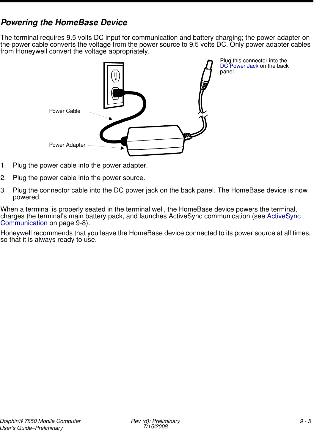 Dolphin® 7850 Mobile Computer  User’s Guide–Preliminary  Rev (d): Preliminary7/15/2008 9 - 5Powering the HomeBase DeviceThe terminal requires 9.5 volts DC input for communication and battery charging; the power adapter on the power cable converts the voltage from the power source to 9.5 volts DC. Only power adapter cables from Honeywell convert the voltage appropriately.1. Plug the power cable into the power adapter.2. Plug the power cable into the power source.3. Plug the connector cable into the DC power jack on the back panel. The HomeBase device is now powered. When a terminal is properly seated in the terminal well, the HomeBase device powers the terminal, charges the terminal’s main battery pack, and launches ActiveSync communication (see ActiveSync Communication on page 9-8).Honeywell recommends that you leave the HomeBase device connected to its power source at all times, so that it is always ready to use.Plug this connector into the DC Power Jack on the back panel.Power AdapterPower Cable