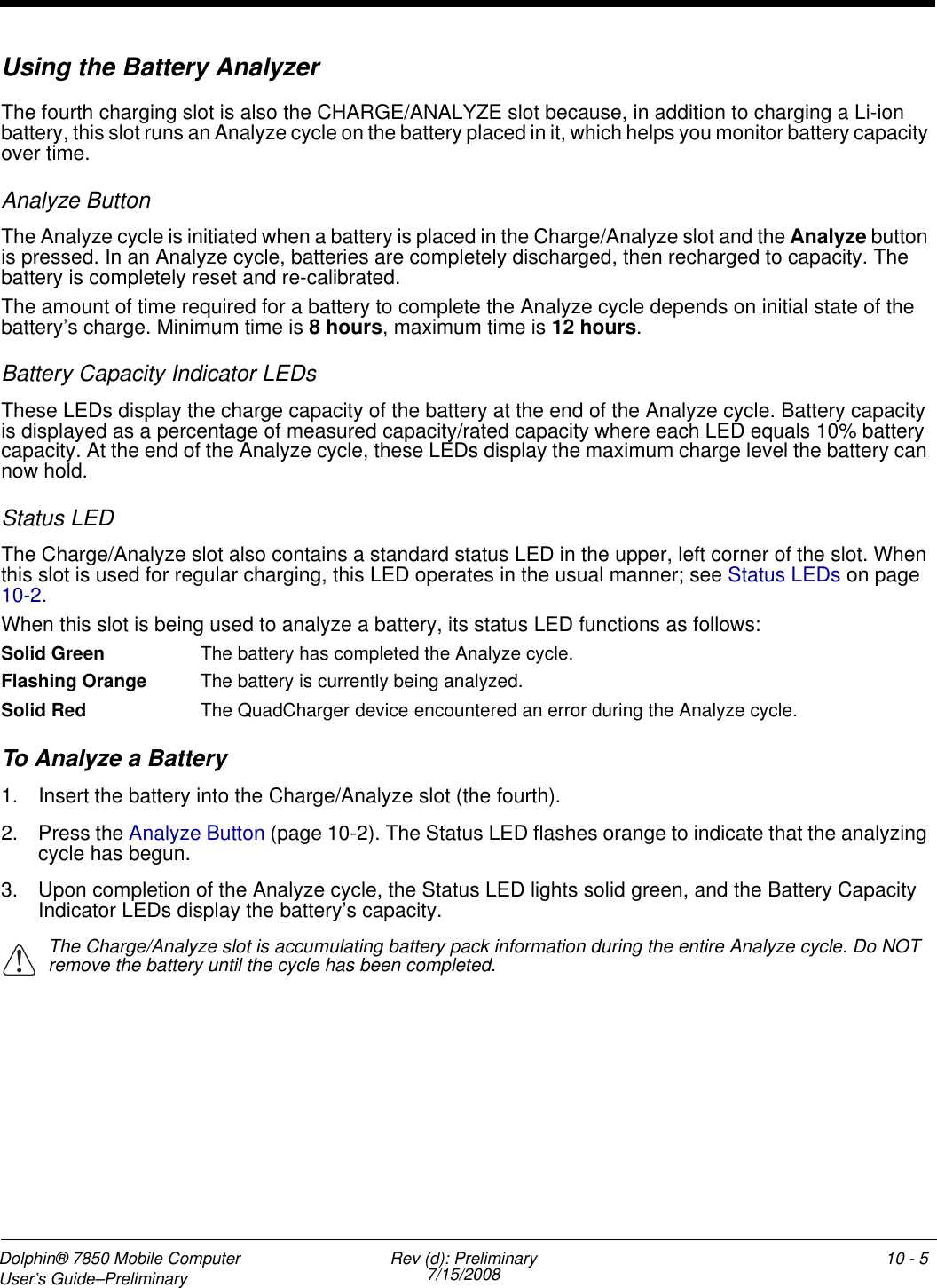 Dolphin® 7850 Mobile Computer  User’s Guide–Preliminary  Rev (d): Preliminary7/15/2008 10 - 5Using the Battery Analyzer The fourth charging slot is also the CHARGE/ANALYZE slot because, in addition to charging a Li-ion battery, this slot runs an Analyze cycle on the battery placed in it, which helps you monitor battery capacity over time. Analyze ButtonThe Analyze cycle is initiated when a battery is placed in the Charge/Analyze slot and the Analyze button is pressed. In an Analyze cycle, batteries are completely discharged, then recharged to capacity. The battery is completely reset and re-calibrated. The amount of time required for a battery to complete the Analyze cycle depends on initial state of the battery’s charge. Minimum time is 8 hours, maximum time is 12 hours.Battery Capacity Indicator LEDsThese LEDs display the charge capacity of the battery at the end of the Analyze cycle. Battery capacity is displayed as a percentage of measured capacity/rated capacity where each LED equals 10% battery capacity. At the end of the Analyze cycle, these LEDs display the maximum charge level the battery can now hold.Status LEDThe Charge/Analyze slot also contains a standard status LED in the upper, left corner of the slot. When this slot is used for regular charging, this LED operates in the usual manner; see Status LEDs on page 10-2.When this slot is being used to analyze a battery, its status LED functions as follows:Solid Green The battery has completed the Analyze cycle. Flashing Orange The battery is currently being analyzed. Solid Red The QuadCharger device encountered an error during the Analyze cycle.To Analyze a Battery1. Insert the battery into the Charge/Analyze slot (the fourth).2. Press the Analyze Button (page 10-2). The Status LED flashes orange to indicate that the analyzing cycle has begun.3. Upon completion of the Analyze cycle, the Status LED lights solid green, and the Battery Capacity Indicator LEDs display the battery’s capacity.The Charge/Analyze slot is accumulating battery pack information during the entire Analyze cycle. Do NOT remove the battery until the cycle has been completed. !