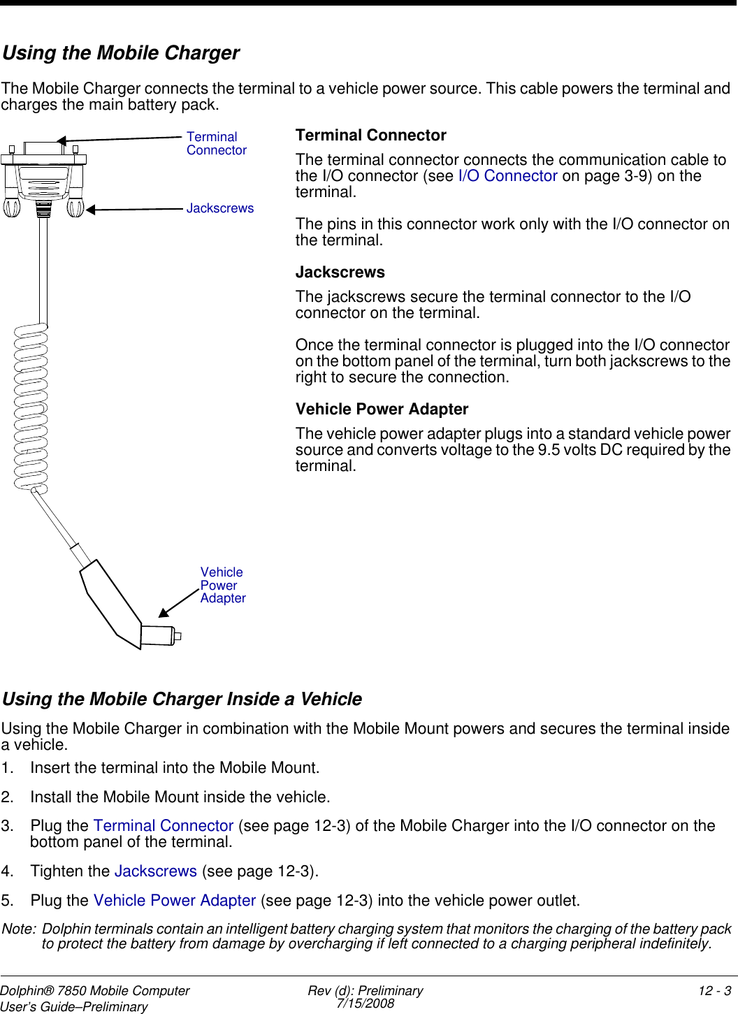 Dolphin® 7850 Mobile Computer  User’s Guide–Preliminary  Rev (d): Preliminary7/15/2008 12 - 3Using the Mobile ChargerThe Mobile Charger connects the terminal to a vehicle power source. This cable powers the terminal and charges the main battery pack.Terminal ConnectorThe terminal connector connects the communication cable to the I/O connector (see I/O Connector on page 3-9) on the terminal. The pins in this connector work only with the I/O connector on the terminal.JackscrewsThe jackscrews secure the terminal connector to the I/O connector on the terminal. Once the terminal connector is plugged into the I/O connector on the bottom panel of the terminal, turn both jackscrews to the right to secure the connection. Vehicle Power AdapterThe vehicle power adapter plugs into a standard vehicle power source and converts voltage to the 9.5 volts DC required by the terminal.Using the Mobile Charger Inside a VehicleUsing the Mobile Charger in combination with the Mobile Mount powers and secures the terminal inside a vehicle. 1. Insert the terminal into the Mobile Mount.2. Install the Mobile Mount inside the vehicle.3. Plug the Terminal Connector (see page 12-3) of the Mobile Charger into the I/O connector on the bottom panel of the terminal.4. Tighten the Jackscrews (see page 12-3).5. Plug the Vehicle Power Adapter (see page 12-3) into the vehicle power outlet.Note: Dolphin terminals contain an intelligent battery charging system that monitors the charging of the battery pack to protect the battery from damage by overcharging if left connected to a charging peripheral indefinitely. Terminal ConnectorJackscrewsVehicle Power Adapter