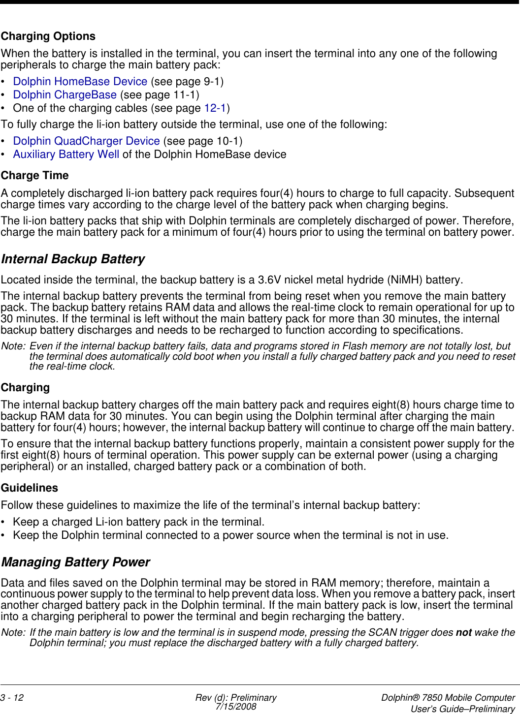 3 - 12 Rev (d): Preliminary7/15/2008 Dolphin® 7850 Mobile ComputerUser’s Guide–PreliminaryCharging OptionsWhen the battery is installed in the terminal, you can insert the terminal into any one of the following peripherals to charge the main battery pack:•Dolphin HomeBase Device (see page 9-1)•Dolphin ChargeBase (see page 11-1) • One of the charging cables (see page 12-1)To fully charge the li-ion battery outside the terminal, use one of the following:•Dolphin QuadCharger Device (see page 10-1)•Auxiliary Battery Well of the Dolphin HomeBase deviceCharge TimeA completely discharged li-ion battery pack requires four(4) hours to charge to full capacity. Subsequent charge times vary according to the charge level of the battery pack when charging begins. The li-ion battery packs that ship with Dolphin terminals are completely discharged of power. Therefore, charge the main battery pack for a minimum of four(4) hours prior to using the terminal on battery power. Internal Backup BatteryLocated inside the terminal, the backup battery is a 3.6V nickel metal hydride (NiMH) battery. The internal backup battery prevents the terminal from being reset when you remove the main battery pack. The backup battery retains RAM data and allows the real-time clock to remain operational for up to 30 minutes. If the terminal is left without the main battery pack for more than 30 minutes, the internal backup battery discharges and needs to be recharged to function according to specifications.  Note: Even if the internal backup battery fails, data and programs stored in Flash memory are not totally lost, but the terminal does automatically cold boot when you install a fully charged battery pack and you need to reset the real-time clock.ChargingThe internal backup battery charges off the main battery pack and requires eight(8) hours charge time to backup RAM data for 30 minutes. You can begin using the Dolphin terminal after charging the main battery for four(4) hours; however, the internal backup battery will continue to charge off the main battery. To ensure that the internal backup battery functions properly, maintain a consistent power supply for the first eight(8) hours of terminal operation. This power supply can be external power (using a charging peripheral) or an installed, charged battery pack or a combination of both.Guidelines Follow these guidelines to maximize the life of the terminal’s internal backup battery:• Keep a charged Li-ion battery pack in the terminal. • Keep the Dolphin terminal connected to a power source when the terminal is not in use. Managing Battery PowerData and files saved on the Dolphin terminal may be stored in RAM memory; therefore, maintain a continuous power supply to the terminal to help prevent data loss. When you remove a battery pack, insert another charged battery pack in the Dolphin terminal. If the main battery pack is low, insert the terminal into a charging peripheral to power the terminal and begin recharging the battery.Note: If the main battery is low and the terminal is in suspend mode, pressing the SCAN trigger does not wake the Dolphin terminal; you must replace the discharged battery with a fully charged battery.