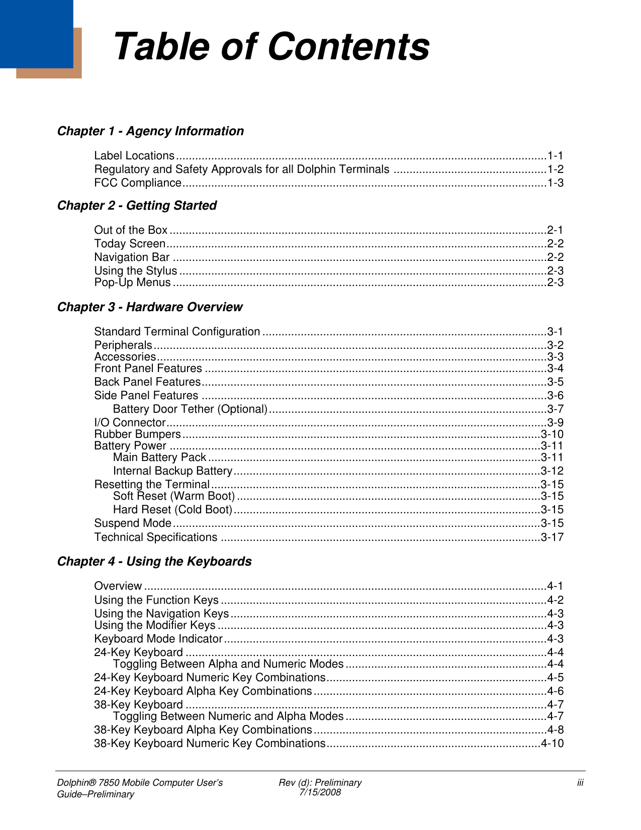 Dolphin® 7850 Mobile Computer User’s Guide–Preliminary Rev (d): Preliminary7/15/2008 iiiChapter 1 - Agency InformationLabel Locations....................................................................................................................1-1Regulatory and Safety Approvals for all Dolphin Terminals ................................................1-2FCC Compliance..................................................................................................................1-3Chapter 2 - Getting StartedOut of the Box......................................................................................................................2-1Today Screen.......................................................................................................................2-2Navigation Bar .....................................................................................................................2-2Using the Stylus ...................................................................................................................2-3Pop-Up Menus .....................................................................................................................2-3Chapter 3 - Hardware OverviewStandard Terminal Configuration.........................................................................................3-1Peripherals...........................................................................................................................3-2Accessories..........................................................................................................................3-3Front Panel Features ...........................................................................................................3-4Back Panel Features............................................................................................................3-5Side Panel Features ............................................................................................................3-6Battery Door Tether (Optional).......................................................................................3-7I/O Connector.......................................................................................................................3-9Rubber Bumpers................................................................................................................3-10Battery Power ....................................................................................................................3-11Main Battery Pack........................................................................................................3-11Internal Backup Battery................................................................................................3-12Resetting the Terminal.......................................................................................................3-15Soft Reset (Warm Boot)...............................................................................................3-15Hard Reset (Cold Boot)................................................................................................3-15Suspend Mode...................................................................................................................3-15Technical Specifications ....................................................................................................3-17Chapter 4 - Using the KeyboardsOverview ..............................................................................................................................4-1Using the Function Keys ......................................................................................................4-2Using the Navigation Keys...................................................................................................4-3Using the Modifier Keys .......................................................................................................4-3Keyboard Mode Indicator.....................................................................................................4-324-Key Keyboard .................................................................................................................4-4Toggling Between Alpha and Numeric Modes...............................................................4-424-Key Keyboard Numeric Key Combinations.....................................................................4-524-Key Keyboard Alpha Key Combinations.........................................................................4-638-Key Keyboard .................................................................................................................4-7Toggling Between Numeric and Alpha Modes...............................................................4-738-Key Keyboard Alpha Key Combinations.........................................................................4-838-Key Keyboard Numeric Key Combinations...................................................................4-10Table of Contents