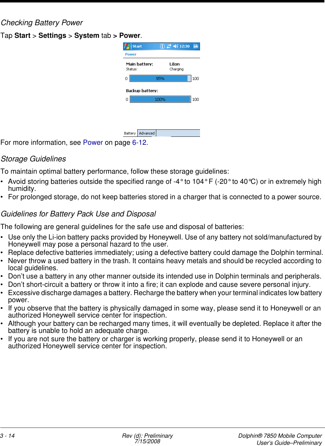 3 - 14 Rev (d): Preliminary7/15/2008 Dolphin® 7850 Mobile ComputerUser’s Guide–PreliminaryChecking Battery PowerTap Start &gt; Settings &gt; System tab &gt; Power.   For more information, see Power on page 6-12.Storage GuidelinesTo maintain optimal battery performance, follow these storage guidelines:• Avoid storing batteries outside the specified range of -4° to 104° F (-20° to 40°C) or in extremely high humidity.• For prolonged storage, do not keep batteries stored in a charger that is connected to a power source. Guidelines for Battery Pack Use and DisposalThe following are general guidelines for the safe use and disposal of batteries:• Use only the Li-ion battery packs provided by Honeywell. Use of any battery not sold/manufactured by Honeywell may pose a personal hazard to the user.• Replace defective batteries immediately; using a defective battery could damage the Dolphin terminal.• Never throw a used battery in the trash. It contains heavy metals and should be recycled according to local guidelines. • Don’t use a battery in any other manner outside its intended use in Dolphin terminals and peripherals. • Don’t short-circuit a battery or throw it into a fire; it can explode and cause severe personal injury.• Excessive discharge damages a battery. Recharge the battery when your terminal indicates low battery power.• If you observe that the battery is physically damaged in some way, please send it to Honeywell or an authorized Honeywell service center for inspection.• Although your battery can be recharged many times, it will eventually be depleted. Replace it after the battery is unable to hold an adequate charge.• If you are not sure the battery or charger is working properly, please send it to Honeywell or an authorized Honeywell service center for inspection.