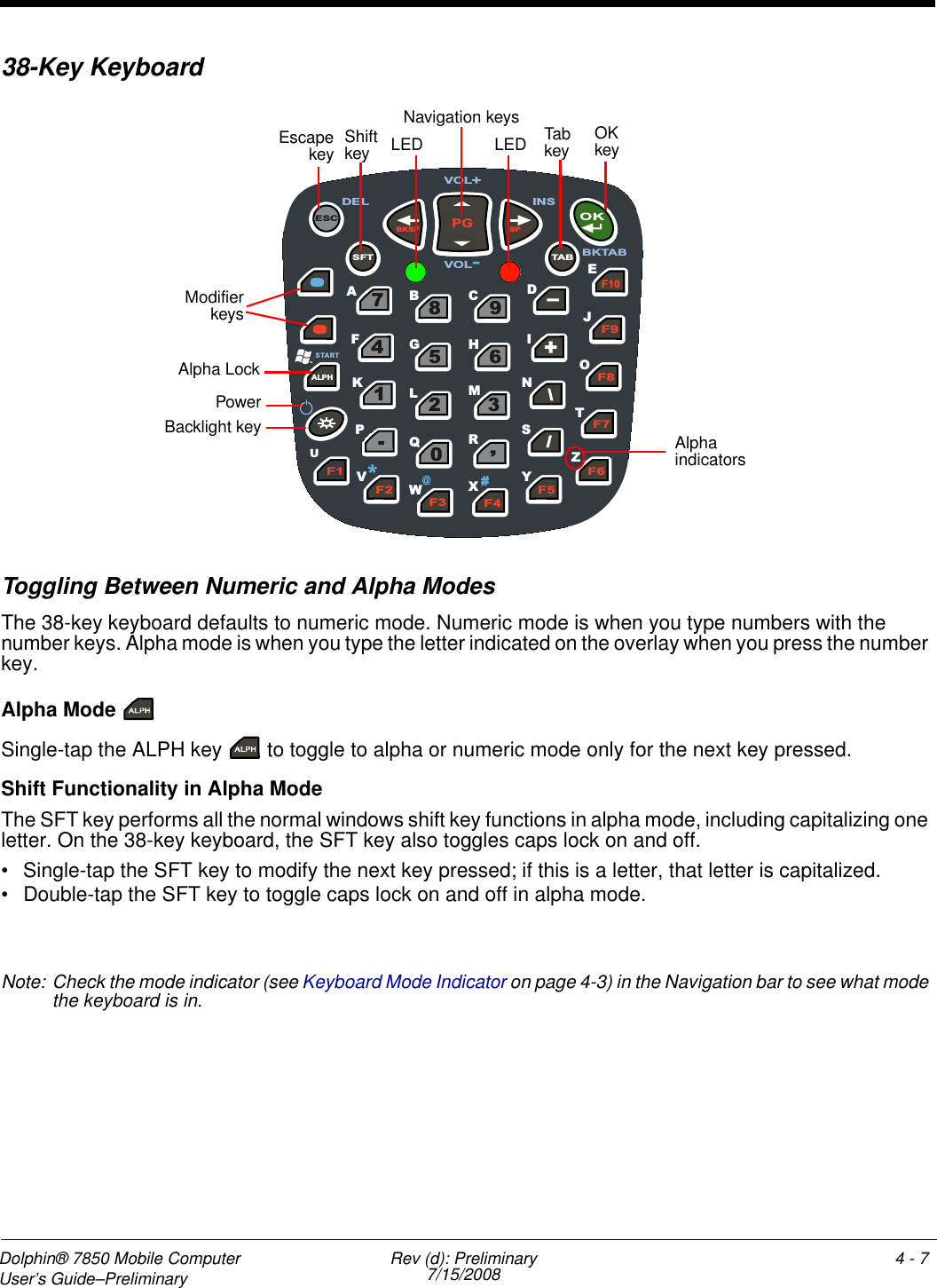Dolphin® 7850 Mobile Computer  User’s Guide–Preliminary  Rev (d): Preliminary7/15/2008 4 - 738-Key KeyboardToggling Between Numeric and Alpha Modes The 38-key keyboard defaults to numeric mode. Numeric mode is when you type numbers with the number keys. Alpha mode is when you type the letter indicated on the overlay when you press the number key. Alpha Mode Single-tap the ALPH key   to toggle to alpha or numeric mode only for the next key pressed. Shift Functionality in Alpha ModeThe SFT key performs all the normal windows shift key functions in alpha mode, including capitalizing one letter. On the 38-key keyboard, the SFT key also toggles caps lock on and off.• Single-tap the SFT key to modify the next key pressed; if this is a letter, that letter is capitalized.• Double-tap the SFT key to toggle caps lock on and off in alpha mode.Note: Check the mode indicator (see Keyboard Mode Indicator on page 4-3) in the Navigation bar to see what mode the keyboard is in.F4 F5 F6 F7 F8 F9 F10 - + \ \ / / , 3 6 9 0 2 5 8 7 4 1 . BKSP PG SP TA B ESC ALPH F 1 F2 F3 SFT O B E J U A  C  D F  G  H  I K  L  M  N Q S T V W  X  Y Z ST ART P # *  @ DEL VOL + VOL - INS R BKTABEscapekeyPowerBacklight keyOK keyNavigation keys Tab keyAlpha indicators ModifierkeysShift key LED LEDAlpha Lock