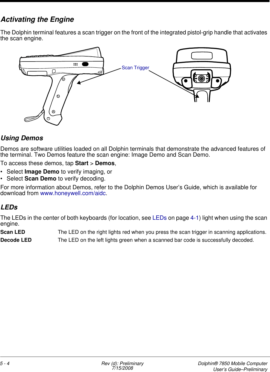 5 - 4 Rev (d): Preliminary7/15/2008 Dolphin® 7850 Mobile ComputerUser’s Guide–PreliminaryActivating the EngineThe Dolphin terminal features a scan trigger on the front of the integrated pistol-grip handle that activates the scan engine.Using DemosDemos are software utilities loaded on all Dolphin terminals that demonstrate the advanced features of the terminal. Two Demos feature the scan engine: Image Demo and Scan Demo.To access these demos, tap Start &gt; Demos,• Select Image Demo to verify imaging, or• Select Scan Demo to verify decoding.For more information about Demos, refer to the Dolphin Demos User’s Guide, which is available for download from www.honeywell.com/aidc.LEDsThe LEDs in the center of both keyboards (for location, see LEDs on page 4-1) light when using the scan engine.Scan LED  The LED on the right lights red when you press the scan trigger in scanning applications.Decode LED  The LED on the left lights green when a scanned bar code is successfully decoded.Scan Trigger