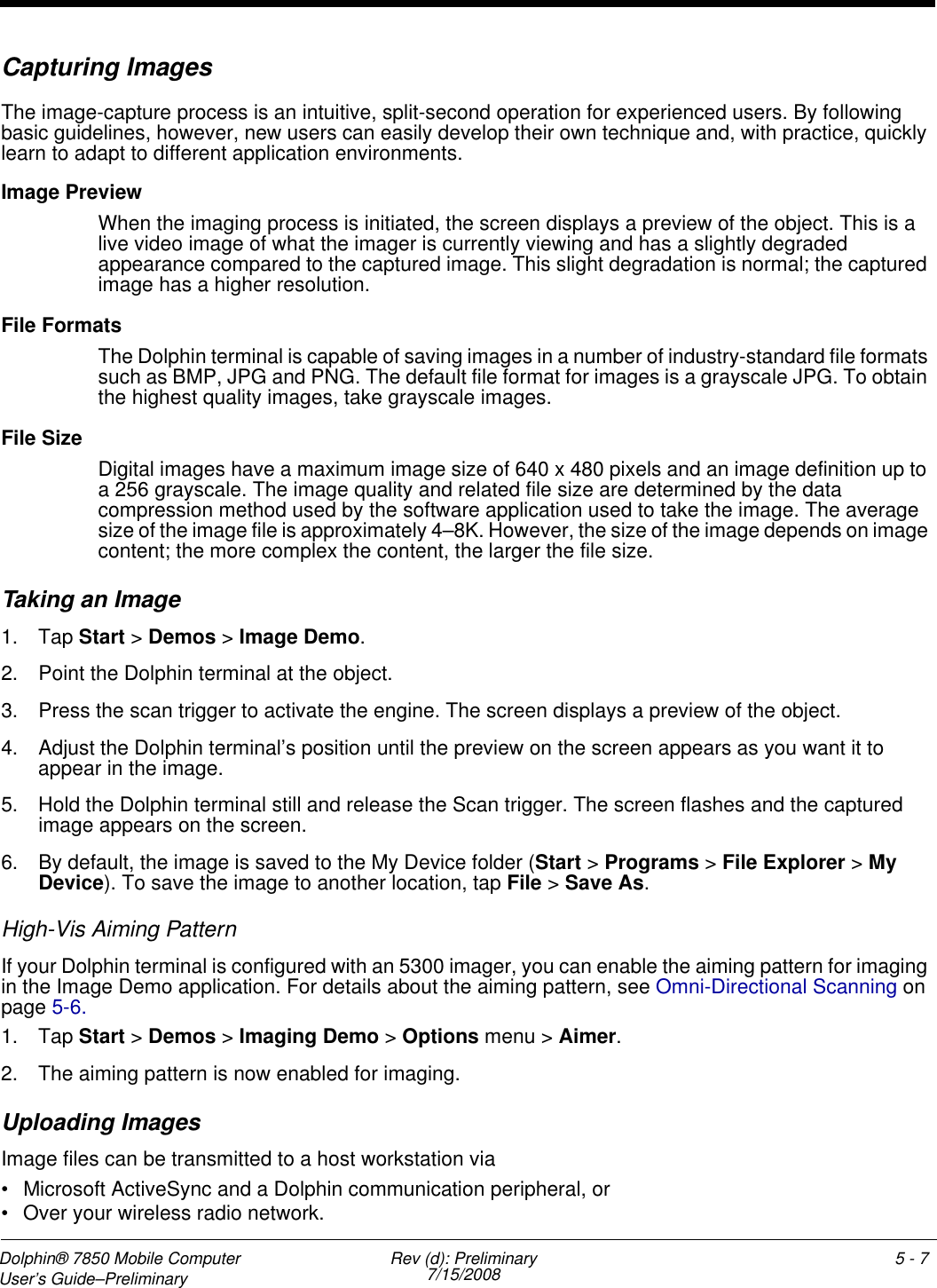 Dolphin® 7850 Mobile Computer  User’s Guide–Preliminary  Rev (d): Preliminary7/15/2008 5 - 7Capturing ImagesThe image-capture process is an intuitive, split-second operation for experienced users. By following basic guidelines, however, new users can easily develop their own technique and, with practice, quickly learn to adapt to different application environments.Image PreviewWhen the imaging process is initiated, the screen displays a preview of the object. This is a live video image of what the imager is currently viewing and has a slightly degraded appearance compared to the captured image. This slight degradation is normal; the captured image has a higher resolution.File FormatsThe Dolphin terminal is capable of saving images in a number of industry-standard file formats such as BMP, JPG and PNG. The default file format for images is a grayscale JPG. To obtain the highest quality images, take grayscale images.File SizeDigital images have a maximum image size of 640 x 480 pixels and an image definition up to a 256 grayscale. The image quality and related file size are determined by the data compression method used by the software application used to take the image. The average size of the image file is approximately 4–8K. However, the size of the image depends on image content; the more complex the content, the larger the file size. Taking an Image1. Tap Start &gt; Demos &gt; Image Demo.2. Point the Dolphin terminal at the object.3. Press the scan trigger to activate the engine. The screen displays a preview of the object.4. Adjust the Dolphin terminal’s position until the preview on the screen appears as you want it to appear in the image.5. Hold the Dolphin terminal still and release the Scan trigger. The screen flashes and the captured image appears on the screen. 6. By default, the image is saved to the My Device folder (Start &gt; Programs &gt; File Explorer &gt; My Device). To save the image to another location, tap File &gt; Save As.High-Vis Aiming PatternIf your Dolphin terminal is configured with an 5300 imager, you can enable the aiming pattern for imaging in the Image Demo application. For details about the aiming pattern, see Omni-Directional Scanning on page 5-6.1. Tap Start &gt; Demos &gt; Imaging Demo &gt; Options menu &gt; Aimer.2. The aiming pattern is now enabled for imaging.Uploading ImagesImage files can be transmitted to a host workstation via • Microsoft ActiveSync and a Dolphin communication peripheral, or • Over your wireless radio network.