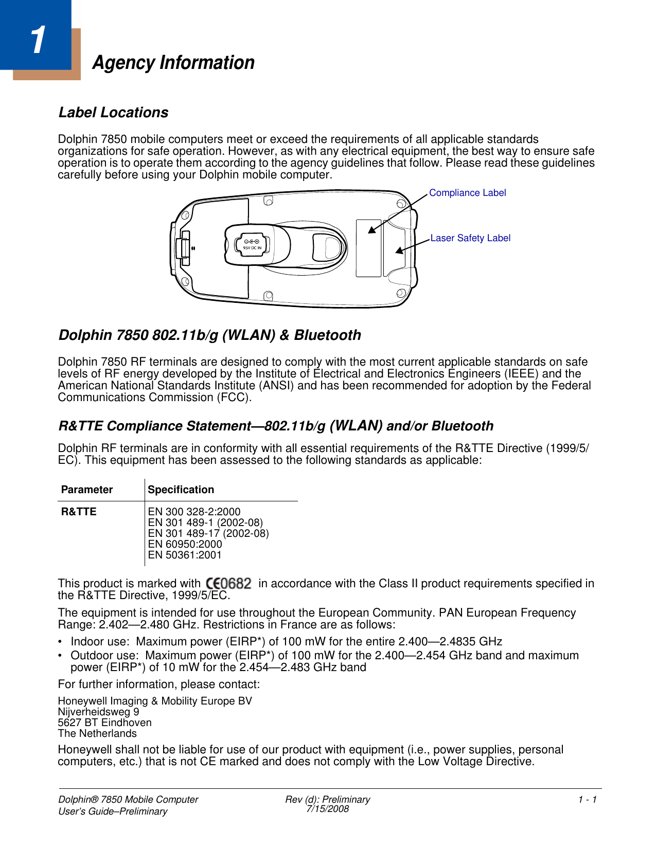 Dolphin® 7850 Mobile Computer User’s Guide–Preliminary  Rev (d): Preliminary7/15/2008 1 - 11Agency InformationLabel LocationsDolphin 7850 mobile computers meet or exceed the requirements of all applicable standards organizations for safe operation. However, as with any electrical equipment, the best way to ensure safe operation is to operate them according to the agency guidelines that follow. Please read these guidelines carefully before using your Dolphin mobile computer. Dolphin 7850 802.11b/g (WLAN) &amp; BluetoothDolphin 7850 RF terminals are designed to comply with the most current applicable standards on safe levels of RF energy developed by the Institute of Electrical and Electronics Engineers (IEEE) and the American National Standards Institute (ANSI) and has been recommended for adoption by the Federal Communications Commission (FCC). R&amp;TTE Compliance Statement—802.11b/g (WLAN) and/or BluetoothDolphin RF terminals are in conformity with all essential requirements of the R&amp;TTE Directive (1999/5/EC). This equipment has been assessed to the following standards as applicable: This product is marked with   in accordance with the Class II product requirements specified in the R&amp;TTE Directive, 1999/5/EC.The equipment is intended for use throughout the European Community. PAN European Frequency Range: 2.402—2.480 GHz. Restrictions in France are as follows: • Indoor use:  Maximum power (EIRP*) of 100 mW for the entire 2.400—2.4835 GHz • Outdoor use:  Maximum power (EIRP*) of 100 mW for the 2.400—2.454 GHz band and maximum power (EIRP*) of 10 mW for the 2.454—2.483 GHz bandFor further information, please contact:Honeywell Imaging &amp; Mobility Europe BVNijverheidsweg 95627 BT EindhovenThe NetherlandsHoneywell shall not be liable for use of our product with equipment (i.e., power supplies, personal computers, etc.) that is not CE marked and does not comply with the Low Voltage Directive.Parameter SpecificationR&amp;TTE EN 300 328-2:2000EN 301 489-1 (2002-08)EN 301 489-17 (2002-08)EN 60950:2000EN 50361:2001Compliance LabelLaser Safety Label