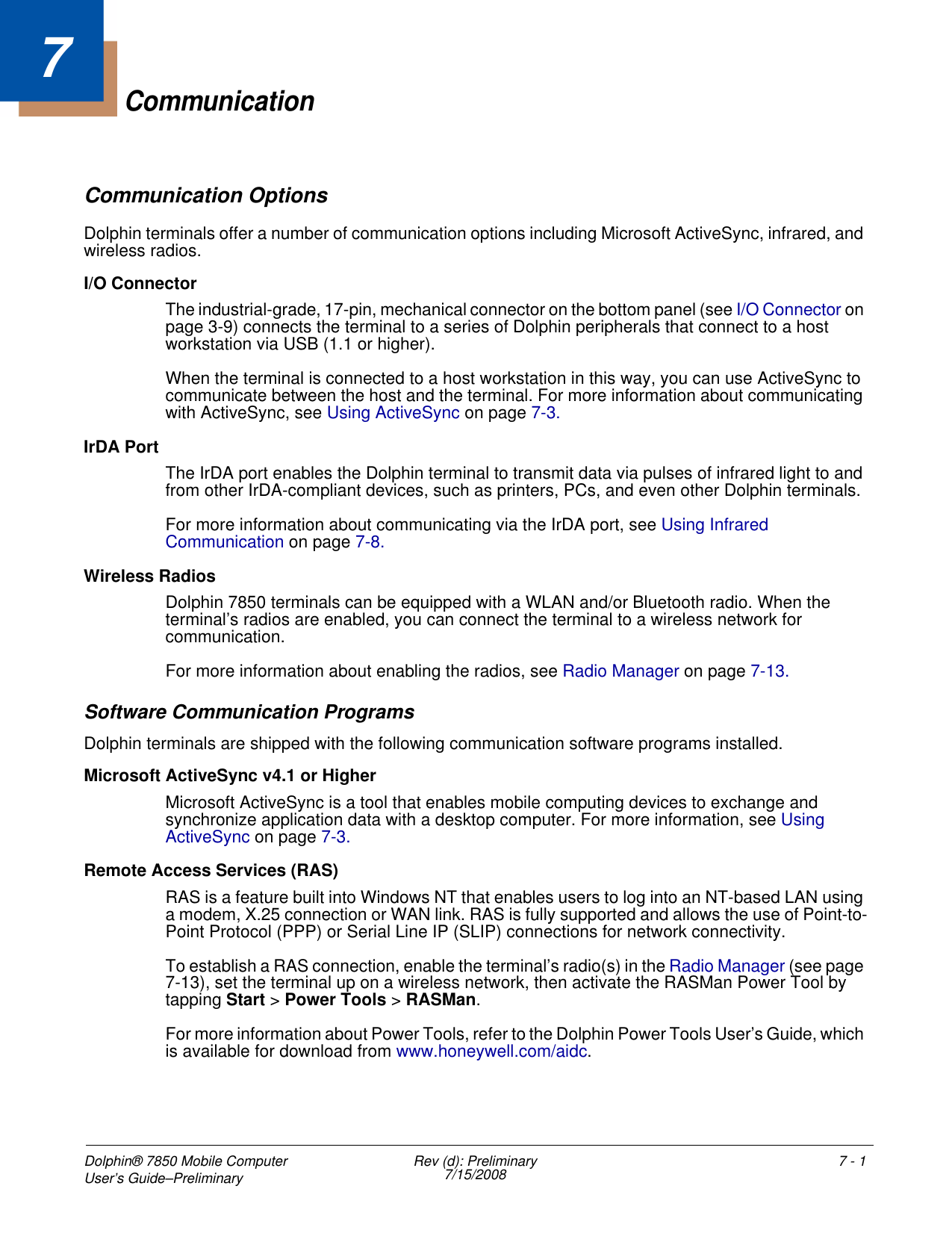 Dolphin® 7850 Mobile Computer User’s Guide–Preliminary  Rev (d): Preliminary7/15/2008 7 - 17CommunicationCommunication OptionsDolphin terminals offer a number of communication options including Microsoft ActiveSync, infrared, and wireless radios.I/O ConnectorThe industrial-grade, 17-pin, mechanical connector on the bottom panel (see I/O Connector on page 3-9) connects the terminal to a series of Dolphin peripherals that connect to a host workstation via USB (1.1 or higher). When the terminal is connected to a host workstation in this way, you can use ActiveSync to communicate between the host and the terminal. For more information about communicating with ActiveSync, see Using ActiveSync on page 7-3.IrDA PortThe IrDA port enables the Dolphin terminal to transmit data via pulses of infrared light to and from other IrDA-compliant devices, such as printers, PCs, and even other Dolphin terminals. For more information about communicating via the IrDA port, see Using Infrared Communication on page 7-8. Wireless RadiosDolphin 7850 terminals can be equipped with a WLAN and/or Bluetooth radio. When the terminal’s radios are enabled, you can connect the terminal to a wireless network for communication.For more information about enabling the radios, see Radio Manager on page 7-13.Software Communication ProgramsDolphin terminals are shipped with the following communication software programs installed.Microsoft ActiveSync v4.1 or HigherMicrosoft ActiveSync is a tool that enables mobile computing devices to exchange and synchronize application data with a desktop computer. For more information, see Using ActiveSync on page 7-3.Remote Access Services (RAS)RAS is a feature built into Windows NT that enables users to log into an NT-based LAN using a modem, X.25 connection or WAN link. RAS is fully supported and allows the use of Point-to-Point Protocol (PPP) or Serial Line IP (SLIP) connections for network connectivity.To establish a RAS connection, enable the terminal’s radio(s) in the Radio Manager (see page 7-13), set the terminal up on a wireless network, then activate the RASMan Power Tool by tapping Start &gt; Power Tools &gt; RASMan. For more information about Power Tools, refer to the Dolphin Power Tools User’s Guide, which is available for download from www.honeywell.com/aidc.
