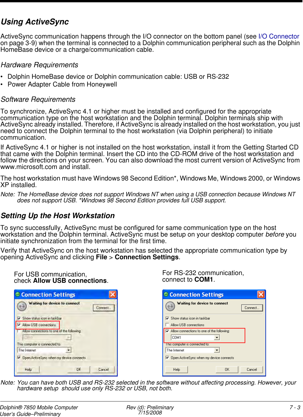 Dolphin® 7850 Mobile Computer  User’s Guide–Preliminary  Rev (d): Preliminary7/15/2008 7 - 3Using ActiveSyncActiveSync communication happens through the I/O connector on the bottom panel (see I/O Connector on page 3-9) when the terminal is connected to a Dolphin communication peripheral such as the Dolphin HomeBase device or a charge/communication cable.Hardware Requirements• Dolphin HomeBase device or Dolphin communication cable: USB or RS-232• Power Adapter Cable from HoneywellSoftware RequirementsTo synchronize, ActiveSync 4.1 or higher must be installed and configured for the appropriate communication type on the host workstation and the Dolphin terminal. Dolphin terminals ship with ActiveSync already installed. Therefore, if ActiveSync is already installed on the host workstation, you just need to connect the Dolphin terminal to the host workstation (via Dolphin peripheral) to initiate communication.If ActiveSync 4.1 or higher is not installed on the host workstation, install it from the Getting Started CD that came with the Dolphin terminal. Insert the CD into the CD-ROM drive of the host workstation and follow the directions on your screen. You can also download the most current version of ActiveSync from www.microsoft.com and install.The host workstation must have Windows 98 Second Edition*, Windows Me, Windows 2000, or Windows XP installed. Note: The HomeBase device does not support Windows NT when using a USB connection because Windows NT does not support USB. *Windows 98 Second Edition provides full USB support.Setting Up the Host WorkstationTo sync successfully, ActiveSync must be configured for same communication type on the host workstation and the Dolphin terminal. ActiveSync must be setup on your desktop computer before you initiate synchronization from the terminal for the first time.Verify that ActiveSync on the host workstation has selected the appropriate communication type by opening ActiveSync and clicking File &gt; Connection Settings.Note: You can have both USB and RS-232 selected in the software without affecting processing. However, your hardware setup  should use only RS-232 or USB, not both.For USB communication,check Allow USB connections.For RS-232 communication, connect to COM1.