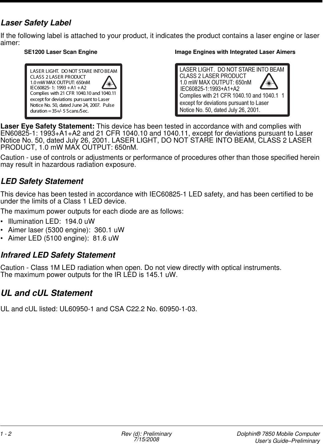 1 - 2 Rev (d): Preliminary7/15/2008 Dolphin® 7850 Mobile ComputerUser’s Guide–PreliminaryLaser Safety LabelIf the following label is attached to your product, it indicates the product contains a laser engine or laser aimer: Laser Eye Safety Statement: This device has been tested in accordance with and complies with EN60825-1: 1993+A1+A2 and 21 CFR 1040.10 and 1040.11, except for deviations pursuant to Laser Notice No. 50, dated July 26, 2001. LASER LIGHT, DO NOT STARE INTO BEAM, CLASS 2 LASER PRODUCT, 1.0 mW MAX OUTPUT: 650nM. Caution - use of controls or adjustments or performance of procedures other than those specified herein may result in hazardous radiation exposure.LED Safety StatementThis device has been tested in accordance with IEC60825-1 LED safety, and has been certified to be under the limits of a Class 1 LED device.The maximum power outputs for each diode are as follows:• Illumination LED:  194.0 uW• Aimer laser (5300 engine):  360.1 uW• Aimer LED (5100 engine):  81.6 uWInfrared LED Safety StatementCaution - Class 1M LED radiation when open. Do not view directly with optical instruments. The maximum power outputs for the IR LED is 145.1 uW.UL and cUL StatementUL and cUL listed: UL60950-1 and CSA C22.2 No. 60950-1-03.LASER LIGHT. DO NOT STARE INTO BEAM1.0 mW MAX OUTPUT: 650nMIEC60825- 1: 1993 + A1 + A2CLASS2LASERPRODUCTComplies with 21 CFR 1040.10 and 1040.11except for deviations pursuant to LaserNotice No. 50, dated J une 24, 2007. Puls eduration = 35+/- 5 S cans /Sec.LASER LIGHT. DO NOT STARE INTO BEAM1.0 mW MAX OUTPUT: 650nMIEC60825-1:1993+A1+A2CLASS 2 LASER PRODUCTComplies with 21 CFR 1040.10 and 1040.1 1except for deviations pursuant to Laser Notice No. 50, dated July 26, 2001.SE1200 Laser Scan Engine Image Engines with Integrated Laser Aimers