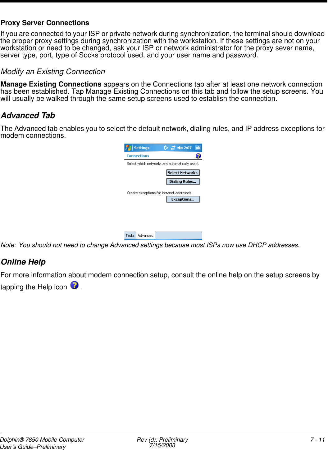 Dolphin® 7850 Mobile Computer  User’s Guide–Preliminary  Rev (d): Preliminary7/15/2008 7 - 11Proxy Server ConnectionsIf you are connected to your ISP or private network during synchronization, the terminal should download the proper proxy settings during synchronization with the workstation. If these settings are not on your workstation or need to be changed, ask your ISP or network administrator for the proxy sever name, server type, port, type of Socks protocol used, and your user name and password.Modify an Existing ConnectionManage Existing Connections appears on the Connections tab after at least one network connection has been established. Tap Manage Existing Connections on this tab and follow the setup screens. You will usually be walked through the same setup screens used to establish the connection.Advanced TabThe Advanced tab enables you to select the default network, dialing rules, and IP address exceptions for modem connections.Note: You should not need to change Advanced settings because most ISPs now use DHCP addresses.Online HelpFor more information about modem connection setup, consult the online help on the setup screens by tapping the Help icon  .